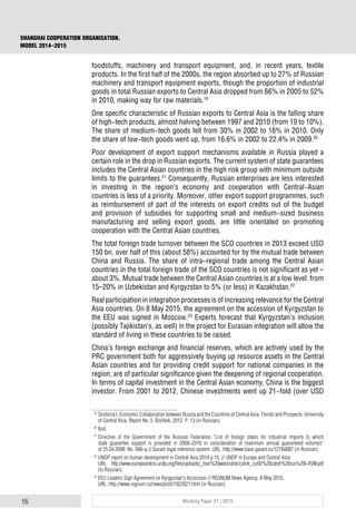16 Working Paper 21 / 2015
SHANGHAI COOPERATION ORGANISATION.
MODEL 2014–2015
foodstuffs, machinery and transport equipment, and, in recent years, textile
products. In the first half of the 2000s, the region absorbed up to 27% of Russian
machinery and transport equipment exports, though the proportion of industrial
goods in total Russian exports to Central Asia dropped from 66% in 2005 to 52%
in 2010, making way for raw materials.19
One specific characteristic of Russian exports to Central Asia is the falling share
of high-tech products, almost halving between 1997 and 2010 (from 19 to 10%).
The share of medium-tech goods fell from 30% in 2002 to 16% in 2010. Only
the share of low-tech goods went up, from 16.6% in 2002 to 22.4% in 2009.20
Poor development of export support mechanisms available in Russia played a
certain role in the drop in Russian exports. The current system of state guarantees
includes the Central Asian countries in the high risk group with minimum outside
limits to the guarantees.21
Consequently, Russian enterprises are less interested
in investing in the region’s economy and cooperation with Central-Asian
countries is less of a priority. Moreover, other export support programmes, such
as reimbursement of part of the interests on export credits out of the budget
and provision of subsidies for supporting small and medium-sized business
manufacturing and selling export goods, are little orientated on promoting
cooperation with the Central Asian countries.
The total foreign trade turnover between the SCO countries in 2013 exceed USD
150 bn, over half of this (about 58%) accounted for by the mutual trade between
China and Russia. The share of intra-regional trade among the Central Asian
countries in the total foreign trade of the SCO countries is not significant as yet –
about 3%. Mutual trade between the Central Asian countries is at a low level: from
15–20% in Uzbekistan and Kyrgyzstan to 5% (or less) in Kazakhstan.22
Real participation in integration processes is of increasing relevance for the Central
Asia countries. On 8 May 2015, the agreement on the accession of Kyrgyzstan to
the EEU was signed in Moscow.23
Experts forecast that Kyrgyzstan’s inclusion
(possibly Tajikistan’s, as well) in the project for Eurasian integration will allow the
standard of living in these countries to be raised.
China’s foreign exchange and financial reserves, which are actively used by the
PRC government both for aggressively buying up resource assets in the Central
Asian countries and for providing credit support for national companies in the
region, are of particular significance given the deepening of regional cooperation.
In terms of capital investment in the Central Asian economy, China is the biggest
investor. From 2001 to 2012, Chinese investments went up 21-fold (over USD
19
Sinitsina I. Economic Collaboration between Russia and the Countries of Central Asia: Trends and Prospects. University
of Central Asia. Report No. 5. Bishkek, 2012. P. 13 (in Russian).
20
Ibid.
21
Directive of the Government of the Russian Federation “List of foreign states for industrial imports to which
state guarantee support is provided in 2008-2010 in consideration of maximum annual guaranteed volumes”
of 25.04.2008. No. 566-р // Garant legal reference system. URL: http://www.base.garant.ru/12160087 (in Russian).
22
UNDP report on human development in Central Asia 2014 p.15. // UNDP in Europe and Central Asia.
URL: http://www.europeandcis.undp.org/files/uploads/_rbec%20web/cahdr/cahdr_ru/02%20cahdr%20rus%20I-XVIII.pdf
(in Russian).
23
EEU Leaders Sign Agreement on Kyrgyzstan’s Accession // REGNUM News Agency. 8 May 2015.
URL: http://www.regnum.ru/news/polit/1922821.html (in Russian).
 