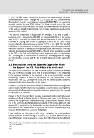 17www.russiancouncil.ru
22 bn).24
The PRC invests considerable amounts in the region through the Asian
Development Bank (ADB). Through the SCO, in 2009 the PRC allocated to the
Organisation’s member countries preferential credit of USD 10 bn for supporting
financial stability. In June 2011, China Exim Bank, through which the main
financial injections into Central Asia are made, increased the credit facility to USD
12 bn and was already implementing over 50 socio-economic projects in the
countries of the region.25
Total Chinese investments in Kazakhstan, for example, at the end of 2013 –
beginning of 2014 amounted to USD 18.9 bn, including USD 15 bn in the energy
area. In 2013, the contracts signed with Kazakhstan during a visit by China’s
Chairman Xi Jinping were worth an aggregate of USD 30 bn. China’s total
investments in the Uzbek economy amounted in 2012 to over USD 4 bn. Most of
the Chinese funds are invested in the fuel and energy sector and in development of
the natural resources of the republic. In September 2013, the sum of the contracts
signed in Uzbekistan amounted to USD 15 bn. The anti-crisis assistance rendered
by the PRC to the Tajik authorities is acquiring a systemic nature. In September
2013, China agreed to allocate loans of about USD 3 bn to Kyrgyzstan for energy
and infrastructure projects, USD 1.4 bln of this for construction of a pipeline to
China.26
2.2. Prospects for Interbank Economic Cooperation within
the Scope of the SCO. From Bilateral to Multilateral
The expert community shares the view that the economic collaboration between
the SCO countries is in deep crisis. This is largely connected to the imbalance
in the economic potentials of the countries of the group (asymmetric, unequal
partnership), absence of financial mechanisms for the development of the
Organisation (the SCO Development Bank), and the trends towards economic
depression in the poorest countries of the region.
China acts as moderator and creator of the SCO Development Bank, which operates
exclusively on market mechanisms. Russia being concerned about growing PRC’s
dominance in the Organisation’s financial-investment area proposes the concept
of the model to be specified.
Instead of the Development Bank, Moscow proposes strengthening the Eurasian
Development Bank by Beijing joining it. This proposal (prior to the Dushanbe
summit) was not perceived unambiguously by Chinese leaders. However on the
eve of the summit in Dushanbea clear turnaround in the Chinese approach was
observed. It is possible that the Russian idea for strengthening the Eurasian Bank
coincided with the Chinese variant of expanding the Eurasian integration space by
involving it in the Silk Road Economic Belt project.
Expert meetings are still going on with respect to drafting the main principles
for the formation and functioning of a Special SCO Account. Mechanisms for
project finance are being developed as a major item in the financing of multilateral
24
Kuzmina E.M. Foreign Economic Interests as a Factor in the Economic Development of Central Asia: Scientific report.
M., 2013. (In Russian)
25
Ibid.
26
Ibid.
2. THE SCO AND TRADE AND ECONOMIC SPHERE:
FROM BILATERAL TO MULTILATERAL COLLABORATION
 
