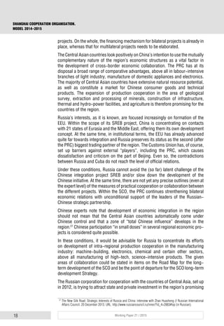 18 Working Paper 21 / 2015
SHANGHAI COOPERATION ORGANISATION.
MODEL 2014–2015
projects. On the whole, the financing mechanism for bilateral projects is already in
place, whereas that for multilateral projects needs to be elaborated.
The Central Asian countries look positively on China’s intention to use the mutually
complementary nature of the region’s economic structures as a vital factor in
the development of cross-border economic collaboration. The PRC has at its
disposal a broad range of comparative advantages, above all in labour-intensive
branches of light industry, manufacture of domestic appliances and electronics.
The majority of Central Asian countries have extensive natural resource potential,
as well as constitute a market for Chinese consumer goods and technical
products. The expansion of production cooperation in the area of geological
survey, extraction and processing of minerals, construction of infrastructure,
thermal and hydro-power facilities, and agriculture is therefore promising for the
countries of the region.
Russia’s interests, as it is known, are focused increasingly on formation of the
EEU. Within the scope of its SREB project, China is concentrating on contacts
with 21 states of Eurasia and the Middle East, offering them its own development
concept. At the same time, in institutional terms, the EEU has already advanced
quite far towards integration and Russia preserves its status as the second (after
the PRC) biggest trading partner of the region. The Customs Union has, of course,
set up barriers against external “players”, including the PRC, which causes
dissatisfaction and criticism on the part of Beijing. Even so, the contradictions
between Russia and Cuba do not reach the level of official relations.
Under these conditions, Russia cannot avoid the (so far) latent challenge of the
Chinese integration project SREB and/or slow down the development of the
Chinese initiative. At the same time, there are not yet any precise outlines (even at
the expert level) of the measures of practical cooperation or collaboration between
the different projects. Within the SCO, the PRC continues strenthening bilateral
economic relations with unconditional support of the leaders of the Russian-
Chinese strategic partnership.
Chinese experts note that development of economic integration in the region
should not mean that the Central Asian countries automatically come under
Chinese control and that a zone of “total Chinese influence” develops in the
region.27
Chinese participation “in small doses” in several regional economic pro-
jects is considered quite possible.
In these conditions, it would be advisable for Russia to concentrate its efforts
on development of intra-regional production cooperation in the manufacturing
industry: machine-building, electronics, chemical and certain other sectors,
above all manufacturing of high-tech, science-intensive products. The given
areas of collaboration could be stated in items on the Road Map for the long-
term development of the SCO and be the point of departure for the SCO long-term
development Strategy.
The Russian corporation for cooperation with the countries of Central Asia, set up
in 2012, is trying to attract state and private investment in the region’s promising
27
The New Silk Road: Strategic Interests of Russia and China: interview with Zhao Huasheng // Russian International
Affairs Council. 20 December 2013. URL: http://www.russiancouncil.ru/inner/?id_4=2883#top (in Russian).
 