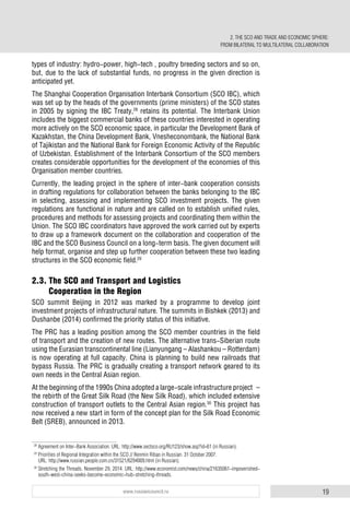 19www.russiancouncil.ru
types of industry: hydro-power, high-tech , poultry breeding sectors and so on,
but, due to the lack of substantial funds, no progress in the given direction is
anticipated yet.
The Shanghai Cooperation Organisation Interbank Consortium (SCO IBC), which
was set up by the heads of the governments (prime ministers) of the SCO states
in 2005 by signing the IBC Treaty,28
retains its potential. The Interbank Union
includes the biggest commercial banks of these countries interested in operating
more actively on the SCO economic space, in particular the Development Bank of
Kazakhstan, the China Development Bank, Vnesheconombank, the National Bank
of Tajikistan and the National Bank for Foreign Economic Activity of the Republic
of Uzbekistan. Establishment of the Interbank Consortium of the SCO members
creates considerable opportunities for the development of the economies of this
Organisation member countries.
Currently, the leading project in the sphere of inter-bank cooperation consists
in drafting regulations for collaboration between the banks belonging to the IBC
in selecting, assessing and implementing SCO investment projects. The given
regulations are functional in nature and are called on to establish unified rules,
procedures and methods for assessing projects and coordinating them within the
Union. The SCO IBC coordinators have approved the work carried out by experts
to draw up a framework document on the collaboration and cooperation of the
IBC and the SCO Business Council on a long-term basis. The given document will
help format, organise and step up further cooperation between these two leading
structures in the SCO economic field.29
2.3. The SCO and Transport and Logistics
Cooperation in the Region
SCO summit Beijing in 2012 was marked by a programme to develop joint
investment projects of infrastructural nature. The summits in Bishkek (2013) and
Dushanbe (2014) confirmed the priority status of this initiative.
The PRC has a leading position among the SCO member countries in the field
of transport and the creation of new routes. The alternative trans-Siberian route
using the Eurasian transcontinental line (Lianyungang – Alashankou – Rotterdam)
is now operating at full capacity. China is planning to build new railroads that
bypass Russia. The PRC is gradually creating a transport network geared to its
own needs in the Central Asian region.
At the beginning of the 1990s China adopted a large-scale infrastructure project –
the rebirth of the Great Silk Road (the New Silk Road), which included extensive
construction of transport outlets to the Central Asian region.30
This project has
now received a new start in form of the concept plan for the Silk Road Economic
Belt (SREB), announced in 2013.
28
Agreement on Inter-Bank Association. URL: http://www.sectsco.org/RU123/show.asp?id=61 (in Russian).
29
Priorities of Regional Integration within the SCO // Renmin Ribao in Russian. 31 October 2007.
URL: http://www.russian.people.com.cn/31521/6294009.html (in Russian).
30
Stretching the Threads. November 29, 2014. URL: http://www.economist.com/news/china/21635061-impoverished-
south-west-china-seeks-become-economic-hub-stretching-threads.
2. THE SCO AND TRADE AND ECONOMIC SPHERE:
FROM BILATERAL TO MULTILATERAL COLLABORATION
 