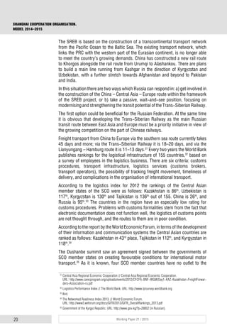 20 Working Paper 21 / 2015
SHANGHAI COOPERATION ORGANISATION.
MODEL 2014–2015
The SREB is based on the construction of a transcontinental transport network
from the Pacific Ocean to the Baltic Sea. The existing transport network, which
links the PRC with the western part of the Eurasian continent, is no longer able
to meet the country’s growing demands. China has constructed a new rail route
to Khorgos alongside the rail route from Urumqi to Alashankou. There are plans
to build a main line running from Kashgar in the direction of Kyrgyzstan and
Uzbekistan, with a further stretch towards Afghanistan and beyond to Pakistan
and India.
In this situation there are two ways which Russia can respond in: a) get involved in
the construction of the China – Central Asia – Europe route within the framework
of the SREB project, or b) take a passive, wait-and-see position, focusing on
modernising and strengthening the transit potential of the Trans-Siberian Railway.
The first option could be beneficial for the Russian Federation. At the same time
it is obvious that developing the Trans-Siberian Railway as the main Russian
transit route between East Asia and Europe must be a priority initiative in view of
the growing competition on the part of Chinese railways.
Freight transport from China to Europe via the southern sea route currently takes
45 days and more; via the Trans-Siberian Railway it is 18–20 days, and via the
Lianyungang – Hamburg route it is 11–13 days.31
Every two years the World Bank
publishes rankings for the logistical infrastructure of 155 countries,32
based on
a survey of employees in the logistics business. There are six criteria: customs
procedures, transport infrastructure, logistics services (customs brokers,
transport operators), the possibility of tracking freight movement, timeliness of
delivery, and complications in the organisation of international transport.
According to the logistics index for 2012 the rankings of the Central Asian
member states of the SCO were as follows: Kazakhstan is 86th
, Uzbekistan is
117th
, Kyrgyzstan is 130th
and Tajikistan is 136th
out of 155. China is 26th
, and
Russia is 95th
.33
The countries in the region have an especially low rating for
customs procedures. Problems with customs formalities stem from the fact that
electronic documentation does not function well, the logistics of customs points
are not thought through, and the routes to them are in poor condition.
According to the report by the World Economic Forum, in terms of the development
of their information and communication systems the Central Asian countries are
ranked as follows: Kazakhstan in 43rd
place, Tajikistan in 112th
, and Kyrgyzstan in
118th
.34
The Dushanbe summit saw an agreement signed between the governments of
SCO member states on creating favourable conditions for international motor
transport.35
As it is known, four SCO member countries have no outlet to the
31
Central Asia Regional Economic Cooperation // Central Asia Regional Economic Cooperation.
URL: http://www.carecprogram.org/uploads/events/2012/CFCFA-BNF-WGM/Day1-KAZ-Kazakhstan-FreightForwar-
ders-Association-ru.pdf
32
Logistics Performance Index // The World Bank. URL: http://www.lpisurvey.worldbank.org
33
Ibid.
34
The Networked Readiness Index 2013. // World Economic Forum.
URL: http://www3.weforum.org/docs/GITR/2013/GITR_OverallRankings_2013.pdf
35
Government of the Kyrgyz Republic. URL: http://www.gov.kg/?p=28852 (in Russian).
 