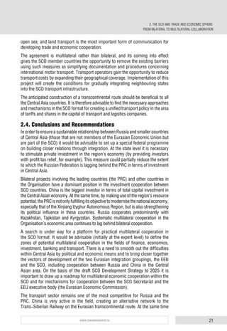 21www.russiancouncil.ru
open sea, and land transport is the most important form of communication for
developing trade and economic cooperation.
The agreement is multilateral rather than bilateral, and its coming into effect
gives the SCO member countries the opportunity to remove the existing barriers
using such measures as simplifying documentation and procedures concerning
international motor transport. Transport operators gain the opportunity to reduce
transport costs by expanding their geographical coverage. Implementation of this
project will create the conditions for gradually integrating neighbouring states
into the SCO transport infrastructure.
The anticipated construction of a transcontinental route should be beneficial to all
the Central Asia countries. It is therefore advisable to find the necessary approaches
and mechanisms in the SCO format for creating a unified transport policy in the area
of tariffs and shares in the capital of transport and logistics companies.
2.4. Conclusions and Recommendations
In order to ensure a sustainable relationship between Russia and smaller countries
of Central Asia (those that are not members of the Eurasian Economic Union but
are part of the SCO) it would be advisable to set up a special federal programme
on building closer relations through integration. At the state level it is necessary
to stimulate private investment in the region’s economy (by providing investors
with profit tax relief, for example). This measure could partially reduce the extent
to which the Russian Federation is lagging behind the PRC in terms of investment
in Central Asia.
Bilateral projects involving the leading countries (the PRC) and other countries in
the Organisation have a dominant position in the investment cooperation between
SCO countries. China is the biggest investor in terms of total capital investment in
the Central Asian economy. At the same time, by making use of the region’s resource
potential,thePRCisnotonlyfulfillingitsobjectivetomodernisethenationaleconomy,
especially that of the Xinjiang Uyghur Autonomous Region, but is also strengthening
its political influence in these countries. Russia cooperates predominantly with
Kazakhstan, Tajikistan and Kyrgyzstan. Systematic multilateral cooperation in the
Organisation’s economic area continues to lag behind bilateral cooperation.
A search is under way for a platform for practical multilateral cooperation in
the SCO format. It would be advisable (initially at the expert level) to define the
zones of potential multilateral cooperation in the fields of finance, economics,
investment, banking and transport. There is a need to smooth out the difficulties
within Central Asia by political and economic means and to bring closer together
the vectors of development of the two Eurasian integration groupings, the EEU
and the SCO, including cooperation between Russia and China in the Central
Asian area. On the basis of the draft SCO Development Strategy to 2025 it is
important to draw up a roadmap for multilateral economic cooperation within the
SCO and for mechanisms for cooperation between the SCO Secretariat and the
EEU executive body (the Eurasian Economic Commission).
The transport sector remains one of the most competitive for Russia and the
PRC. China is very active in the field, creating an alternative network to the
Trans-Siberian Railway on the Eurasian transcontinental route. At the same time
2. THE SCO AND TRADE AND ECONOMIC SPHERE:
FROM BILATERAL TO MULTILATERAL COLLABORATION
 