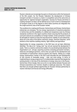 22 Working Paper 21 / 2015
SHANGHAI COOPERATION ORGANISATION.
MODEL 2014–2015
Russia’s interests are increasingly focused on infrastructure within the framework
of the EEU project. For the Russian Federation the development of Chinese
transport corridors in Eurasia is a factor in competition and at the same time an
opportunity for regional transport cooperation. Success for Russia and China in
creating transport corridors will be defined not so much in terms of development
of transport routes as of the degree to which these countries are integrated into
the single economic area of the Eurasian market.
The conditions for creating joint Russian–Central Asian and Chinese–Central Asian
enterprises are emerging. The low energy requirements of industrial production
in Central Asia and the availability of a skilled and inexpensive (even by Chinese
standards) workforce in the region could be a factor ensuring that the products of
such joint ventures are competitive on foreign markets. In this connection it would
be advisable for experts to study the macroeconomic viability of such enterprises,
above all in the areas of the electro-technical, energy, chemical industries, some
sections of the machine-building industry, light industry and agriculture.
Opportunities for energy cooperation in the SCO have not yet been effectively
identified. The idea of an “energy club” has not yet received the development it
needs. There is a need to continue the creation of a coordinating body between the
Organisation’s oil- and gas-exporting countries (including permanent members,
observers and dialogue partners), and to draw up a plan for the development and
coordination of hydrocarbon resource exports and imports. Setting up a single
energy (hydrocarbon) market in the SCO could stimulate the joint development
of new sources of renewable energy – solar and wind energy. In terms of
implementing an energy programme it is fundamentally important that despite the
existing tension in the area of the distribution of energy resources in the Russia–
Central Asia–China triangle, there are so far no real clashes between Russian and
Chinese corporations over Turkmen, Kazakh or Uzbek gas resources. This means
that there are enough political opportunities for Russian–Chinese partnership to
resolve individual commercial and energy difficulties.
 