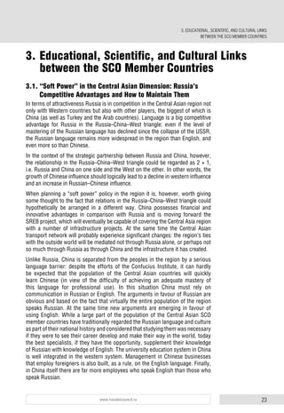 23www.russiancouncil.ru
3.1. “Soft Power” in the Central Asian Dimension: Russia’s
Competitive Advantages and How to Maintain Them
In terms of attractiveness Russia is in competition in the Central Asian region not
only with Western countries but also with other players, the biggest of which is
China (as well as Turkey and the Arab countries). Language is a big competitive
advantage for Russia in the Russia–China–West triangle: even if the level of
mastering of the Russian language has declined since the collapse of the USSR,
the Russian language remains more widespread in the region than English, and
even more so than Chinese.
In the context of the strategic partnership between Russia and China, however,
the relationship in the Russia–China–West triangle could be regarded as 2 + 1,
i.e. Russia and China on one side and the West on the other. In other words, the
growth of Chinese influence should logically lead to a decline in western influence
and an increase in Russian–Chinese influence.
When planning a “soft power” policy in the region it is, however, worth giving
some thought to the fact that relations in the Russia–China–West triangle could
hypothetically be arranged in a different way. China possesses financial and
innovative advantages in comparison with Russia and is moving forward the
SREB project, which will eventually be capable of covering the Central Asia region
with a number of infrastructure projects. At the same time the Central Asian
transport network will probably experience significant changes: the region’s ties
with the outside world will be mediated not through Russia alone, or perhaps not
so much through Russia as through China and the infrastructure it has created.
Unlike Russia, China is separated from the peoples in the region by a serious
language barrier: despite the efforts of the Confucius Institute, it can hardly
be expected that the population of the Central Asian countries will quickly
learn Chinese (in view of the difficulty of achieving an adequate mastery of
this language for professional use). In this situation China must rely on
communication in Russian or English. The arguments in favour of Russian are
obvious and based on the fact that virtually the entire population of the region
speaks Russian. At the same time new arguments are emerging in favour of
using English. While a large part of the population of the Central Asian SCO
member countries have traditionally regarded the Russian language and culture
as part of their national history and considered that studying them was necessary
if they were to see their career develop and make their way in the world, today
the best specialists, if they have the opportunity, supplement their knowledge
of Russian with knowledge of English. The university education system in China
is well integrated in the western system. Management in Chinese businesses
that employ foreigners is also built, as a rule, on the English language. Finally,
in China itself there are far more employees who speak English than those who
speak Russian.
3. EDUCATIONAL, SCIENTIFIC, AND CULTURAL LINKS
BETWEEN THE SCO MEMBER COUNTRIES
3. Educational, Scientific, and Cultural Links
between the SCO Member Countries
 