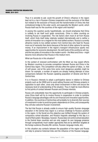 24 Working Paper 21 / 2015
SHANGHAI COOPERATION ORGANISATION.
MODEL 2014–2015
Thus it is sensible to ask: could the growth of China’s influence in the region
lead not to a rise in Russian–Chinese cooperation and the exclusion of the West
but instead to the exclusion of Russia and the transformation of China into that
civilizational bridge to the wider world, and especially the Western world, which
Russia itself was for the countries of the region until recently?
In posing this question purely hypothetically, we should emphasise that China
is unlikely to set itself such goals consciously. China is rather counting on
involving Russia in cooperation. The risk factors stem most of all from Russia
itself, which finds itself today relatively isolated internationally and is neither a
centre of innovation nor a magnet for the most skilled workers. Russia is currently
attractive mainly to low-skilled workers from Central Asia who head for Russia
more out of necessity than desire because of the lack of other options for earning
money. If an improvement in the region’s transport infrastructure sparks new
opportunities for economic development, the skill levels of the workforce will rise,
and the two poles of innovation in the modern world – the West and China – might
become more attractive than Russia in the medium term.
What can Russia do in this situation?
In the context of renewed confrontation with the West we may expect efforts
by Western countries to provoke competition between Russia and China in the
Central Asia region. This competition will also affect the sphere of ideas, i.e. that
of soft power, and at the same time some most dangerous parallels might be
drawn: for example, a number of experts are already making attempts to draw
comparisons between the Russian-speaking population of Ukraine and that of
Central Asia.
It is in Russia’s interests to adopt a participative stance in relation to Chinese
projects such as the SREB and to avoid setting Russian and Chinese projects in
opposition to each other, since only direct involvement in them will ensure the
necessary level of understanding of the situation. Thus it might be most effective
to find points of contact between Russian and Chinese interests.
Russia will undoubtedly have the opportunity to participate in Chinese projects,
since China itself will try to involve Russia in cooperation in order to combine
Russia’s language advantages with its own financial and innovation opportunities.
In addition, the countries of Central Asia will probably try to diversify their sources
of investment in order to avoid too great a dependence on China, and consequently
they will also welcome Russian involvement.
The fact that Russia is already unable to ensure high-quality Russian-language
education in the Central Asia region is a serious challenge to Russia’s position
in the region. In the Soviet era this objective was fulfilled through the system of
compulsory school education, and Russia’s linguistic advantage to this day is a
result of that system. Nowadays, however, Russia does not control school education
in the Central Asian countries and can only support its own language presence
through comparatively much weaker approaches that are by definition targeted at
the foreign audience (Russkiy Mir centres, Russian-language media, etc).
In this situation any contacts between the population of the region and Russia
will help to preserve historical links and the influence of the Russian language.
 
