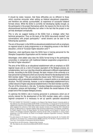 27www.russiancouncil.ru
It should be noted, however, that these difficulties are no different to those
which countries encounter when setting up bilateral educational cooperation,
and therefore are entirely surmountable, as experience of successful bilateral
formats shows. While the SCOU is currently not developing rapidly enough, as
the participants in the project themselves admit, the reasons for this lie not in the
aforementioned technical difficulties but rather in the fact that the project is not
yet fully developed conceptually.
This is why we suggest looking at the SCOU from a strategic rather than
technical perspective. Thus on the basis of the SCOU documents studied40
and
conversations with project participants,41
varied answers can be seen to the
following key questions:
The aim of the project: is the SCOU an educational establishment with an emphasis
on regional issues in study programmes or an integrating process in the field of
education, a kind of “Eurasian higher education zone”?
Objectives: what significance does the SCOU have in training personnel for the
Shanghai Cooperation Organisation and its member states?
Advantages: what added value does the SCOU format bring to the participating
universities in comparison with traditional bilateral cooperation programmes in
the field of higher education?
The aims of the SCOU as an educational establishment with an emphasis on SCO
regional issues and as a kind of Eurasian equivalent of the Bologna process are
complementary, but in our view they should be addressed in different organisational
formats. According to the SCOU Concept, the basic mission of the university is to
trainpersonnelinprofessionswhichareofpriorityinterestforthedevelopmentofthe
SCO member states.42
This aim and also the chosen name “SCO University” evoke
associations with an educational establishment, a research centre or an educational
structure. The SCO University, however, is not an independent establishment but a
unified network of higher educational establishments in the SCO member countries.
The aim of the University is, inter alia, “to develop integration processes in the field
of education, science and technology”,43
which defines the overall features of the
project and of the European Bologna process.
To optimise the SCOU’s role in training personnel in professions which are of
priority interest for the development of the SCO member states with a strong
regional component it is necessary to set up specific specialist educational
40
The most complete list of documents is available on the Belgorod State National Research University website at:
http://www.bsu.edu.ru/bsu/structure/detail.php?ID=64238. List of documents: (1) Concept plan for the SCO University
(adopted at the conference of SCO member states’ education ministers on 24 October 2008 in Astana (Kazakhstan), new
edition adopted at the conference of SCO member states’ education ministers on 23 September 2010 in Novosibirsk
(Russia); (2) Memorandum on cooperation between higher educational establishments in the Republic of Kazakhstan,
the People’s Republic of China, the Kyrgyz Republic, the Russian Federation and the Republic of Tajikistan on the
creation of the Shanghai Cooperation Organisation University (26 April 2010); (3) Agreement on running masters
programmes in the SCO University; (4) Charter of the Shanghai Cooperation Organisation University (7 November
2011) (in Russian).
41
The author thanks Dr. A.N. Karneev, Ph.D. in History, Lomonosov Moscow State University; Mr. A.A. Prutskikh, SCO
Secretariat; Dr. A.A. Kireeva, Ph.D. in Political Science, MGIMO-University; Prof. Wu Dahui, Tsinghua University; Prof.
Feng Yujun, China Institutes of Contemporary International Relations.
42
Concept Plan for the SCO University. // Belgorod State University.
URL: http://www.bsu.edu.ru/bsu/structure/detail.php?ID=64238 (in Russian).
43
Ibid.
3. EDUCATIONAL, SCIENTIFIC, AND CULTURAL LINKS
BETWEEN THE SCO MEMBER COUNTRIES
 
