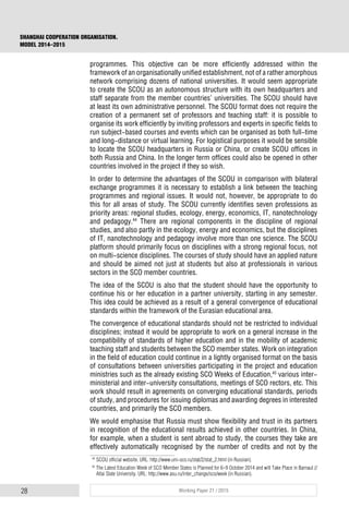 28 Working Paper 21 / 2015
SHANGHAI COOPERATION ORGANISATION.
MODEL 2014–2015
programmes. This objective can be more efficiently addressed within the
framework of an organisationally unified establishment, not of a rather amorphous
network comprising dozens of national universities. It would seem appropriate
to create the SCOU as an autonomous structure with its own headquarters and
staff separate from the member countries’ universities. The SCOU should have
at least its own administrative personnel. The SCOU format does not require the
creation of a permanent set of professors and teaching staff: it is possible to
organise its work efficiently by inviting professors and experts in specific fields to
run subject-based courses and events which can be organised as both full-time
and long-distance or virtual learning. For logistical purposes it would be sensible
to locate the SCOU headquarters in Russia or China, or create SCOU offices in
both Russia and China. In the longer term offices could also be opened in other
countries involved in the project if they so wish.
In order to determine the advantages of the SCOU in comparison with bilateral
exchange programmes it is necessary to establish a link between the teaching
programmes and regional issues. It would not, however, be appropriate to do
this for all areas of study. The SCOU currently identifies seven professions as
priority areas: regional studies, ecology, energy, economics, IT, nanotechnology
and pedagogy.44
There are regional components in the discipline of regional
studies, and also partly in the ecology, energy and economics, but the disciplines
of IT, nanotechnology and pedagogy involve more than one science. The SCOU
platform should primarily focus on disciplines with a strong regional focus, not
on multi-science disciplines. The courses of study should have an applied nature
and should be aimed not just at students but also at professionals in various
sectors in the SCO member countries.
The idea of the SCOU is also that the student should have the opportunity to
continue his or her education in a partner university, starting in any semester.
This idea could be achieved as a result of a general convergence of educational
standards within the framework of the Eurasian educational area.
The convergence of educational standards should not be restricted to individual
disciplines; instead it would be appropriate to work on a general increase in the
compatibility of standards of higher education and in the mobility of academic
teaching staff and students between the SCO member states. Work on integration
in the field of education could continue in a lightly organised format on the basis
of consultations between universities participating in the project and education
ministries such as the already existing SCO Weeks of Education,45
various inter-
ministerial and inter-university consultations, meetings of SCO rectors, etc. This
work should result in agreements on converging educational standards, periods
of study, and procedures for issuing diplomas and awarding degrees in interested
countries, and primarily the SCO members.
We would emphasise that Russia must show flexibility and trust in its partners
in recognition of the educational results achieved in other countries. In China,
for example, when a student is sent abroad to study, the courses they take are
effectively automatically recognised by the number of credits and not by the
44
SCOU official website. URL: http://www.uni-sco.ru/stat/2/stat_2.html (in Russian).
45
The Latest Education Week of SCO Member States is Planned for 6–9 October 2014 and will Take Place in Barnaul //
Altai State University. URL: http://www.asu.ru/inter_change/sco/week (in Russian).
 