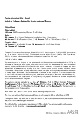 П78
Russian International Affairs Council
Institute of Far Eastern Studies of the Russian Academy of Sciences
Editorial Board
Editor-in-Chief:
I.S. Ivanov, RAS Corresponding Member, Dr. of History
Authors:
S.G. Luzyanin, Dr. of History (Chairperson, Introduction, Chap. 1, Conclusion);
V.A. Matveev, Ph.D. in Economics (Chap. 2); L.N. Smirnova, Ph.D. in Political Science (Chap. 3)
Executive editors:
I.N. Timofeev, Ph.D. in Political Science; T.A. Makhmutov, Ph.D. in Political Science;
L.V. Filippova; D.O. Kholopova
Shanghai Cooperation Organisation. Model 2014–2015: Working paper 21/2015 / [S.G. Luzyanin et
al.]; [I.S. Ivanov, Editor-in-Chief]; Russian International Affairs Council (RIAC). – M.: Spetskniga,
2015. – 36 pages. – Authors and editors are listed on back of the title page.
ISBN 978-5-91891-444-1
The working paper is devoted to the activities of the Shanghai Cooperation Organisation (SCO), its
influence on the Central Asian region, adjacent areas and states. Its relevance derives from the national
security interests of Russia and the Central Asian region, connected to the need to develop and adopt
a long-term SCO Development Strategy up to 2025. The document provides different scenarios for the
Organisation’s development, its likely reaction to crises in the region, including in Afghanistan, the possibility
of the key players (Russia and China) strengthening its potential, as well as options for increasing the number
of permanent members and collaborating with observer countries (India, Pakistan, Iran and Mongolia).
The possibilities for and impediments to strengthening the geopolitical role of the SCO are analysed and
practical recommendations are given.
The authors express gratitude to Lt. Gen. A.F. Klimenko, Ph.D. in Military Science, Ambassador
M.A. Konarovsky, Ph.D. in History, Dr. A.N. Karneev, Ph.D. in History, Mr. I.E. Denisov, Mr. A.A. Prutskikh,
Dr. A.A. Kireeva, Ph.D. in Political Science, Prof. Wu Dahui, and Prof. Feng Yujun for their comments on
the issues covered in the publication.
RIAC thanks Ms. Ksenia Kuzmina for her help in preparing this publication.
The views and opinions of authors expressed herein do not necessarily state or reflect those of RIAC.
Cover photo credits (top down, left to right): sco-russia.ru, REUTERS / Shamil Zhumatov / Pixstream,
REUTERS / Mikhail Klimentyev / Pixstream
The full text of the working paper is available on RIAC’s website. You can download it and leave your
comments via this direct link – russiancouncil.ru/en/paper21
© Authors, 2015
© Drafting, translation and design. NPMP RIAC, 2015
 