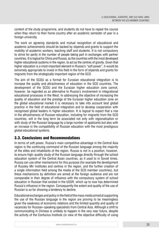 29www.russiancouncil.ru
content of the study programme, and students do not have to repeat the course
when they return to their home country after an academic semester of year in a
foreign university.
The work on agreeing standards and mutual recognition of educational and
academic achievements should be backed by stipends and grants to support the
mobility of academic workers, teaching staff and students. It is not compulsory
to strive for parity in the number of people taking part in exchanges with partner
countries. It is logical for China and Russia, as the countries with the most developed
higher educational systems in the region, to act as the centres of gravity. Given that
higher education is a most important element in Russia’s “soft power”, it would be
extremely appropriate to invest in this field in the form of stipends and grants for
migrants from the strategically important region of the SCO.
The aim of the SCOU as a format for Eurasian educational integration is to
increase the quality and attractiveness of education in the SCO countries. The
development of the SCOU and the Eurasian higher education zone cannot,
however, be regarded as an alternative to Russia’s involvement in integrational
educational processes in the West. In addressing the objective of increasing the
quality of education and the prestige of the Eurasian higher education zone on
the global educational market it is necessary to take into account best global
practice in the field of educational integration and to develop cooperation with
recognised global leaders in higher education. It is logical to expect that a rise
in the attractiveness of Russian education, including for migrants from the SCO
countries, will in the long term be associated not only with regionalisation or
with study of the Russian language by a large number of applicants but also with
an increase in the compatibility of Russian education with the most prestigious
global educational systems.
3.3. Conclusions and Recommendations
In terms of soft power, Russia’s main competitive advantage in the Central Asia
region is the continuing command of the Russian language among the majority
of the elites and inhabitants of the region. Russia is not in a position, however,
to ensure high-quality study of the Russian language directly through the school
education system of the Central Asian countries, as it used to in Soviet times.
Russia can use other mechanisms for this purpose (for example the development
of Russkiy Mir institutes and centres in the region, and the further creation of
a single information field among the media of the SCO member countries), but
these mechanisms by definition are aimed at the foreign audience and are not
comparable in their degree of influence with the compulsory system of school
education in Russian that existed in the USSR, which up to now has determined
Russia’s influence in the region. Consequently the extent and quality of the use of
Russian is so far showing a tendency to decline.
Educationalexchangesandpolicyinthefieldofthemassmediaaimedatsupporting
the use of the Russian language in the region are proving to be meaningless
given the weakness of economic relations and the limited quantity and quality of
vacancies for Russian-speaking specialists from Central Asia. Although a shift to
communicating in Chinese is unlikely to happen in the very near future, despite
the activity of the Confucius Institute (in view of the objective difficulty of using
3. EDUCATIONAL, SCIENTIFIC, AND CULTURAL LINKS
BETWEEN THE SCO MEMBER COUNTRIES
 