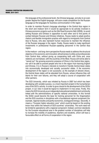 30 Working Paper 21 / 2015
SHANGHAI COOPERATION ORGANISATION.
MODEL 2014–2015
this language at the professional level), the Chinese language, and also to an even
greater degree the English language, will soon create competition for the Russian
language as the languages for business communication in the region.
In order to maintain Russia’s language advantage in the Central Asia region in
the short and medium term it would be appropriate to be actively involved in
Chinese economic projects such as the Silk Road Economic Belt (SREB), to avoid
setting Russian and Chinese in opposition to each other and to find points of
contact between Russian and Chinese initiatives. Russia needs to adopt positive
rhetoric and flexible immigration practice with regard to immigrants from Central
Asia to Russia, who also represent human resources to maintain the influence
of the Russian language in the region. Finally, Russia needs to make significant
investments in professional Russian-speaking personnel in the Central Asia
region.
In the medium- and long-term perspective Russia needs to address the structural
objective of its economic and innovation attractiveness to elites and professionals
from Central Asia, without giving up cooperating both with China and, once
relations are normalised, with the countries of the West. Russia will not be able to
“cancel out” the growing economic presence of China in the Central Asia region,
nor will it be able to prevent people who live in the region from learning English
and Chinese. It is in Russia’s interests to transform friendly Central Asian states
into economically developed and socially successful states. If the economic
development of the region is not successful, as the example of Ukraine shows,
the Central Asian states will be alienated from Russia, whose influence they will
blame for their own failures, and they will adopt a course of cooperation with
other partners.
The SCO University, which was initiated by Russia in 2007 but which has been
developing with variable success, is a most important project in the humanitarian
area of the SCO’s activity. In order to give a boost to the development of the SCOU
project, in our view it would be logical to implement it in two areas. Firstly, this
meanstheSCOUniversityasanindependenteducationalestablishmentnotdirectly
linked with the administrations of specific national universities. In this format
the SCOU would become the base for training personnel for the Organisation
and the SCO countries in disciplines with a foundational regional component (for
example, regional studies and partly economics, ecologyand energy). Secondly, it
means a “Eurasian higher education zone” which could be based on the existing
know-how within the network of SCO countries’ universities. The work need not
be limited to specialisms with a regional component. Instead, common standards
for the Eurasian educational area in the greatest number of disciplines will help
to increase the mobility of academics, teachers and students, which will have a
favourable effect on all forms of cooperation in the region.
 