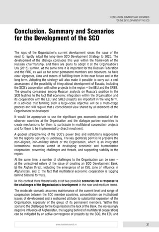 31www.russiancouncil.ru
The logic of the Organisation’s current development raises the issue of the
need to rapidly adopt the long-term SCO Development Strategy to 2025. The
development of the strategy concludes this year within the framework of the
Russian chairmanship, and there are plans to adopt it at the Organisation’s
Ufa (2015) summit. At the same time it is important for the Russian Federation
and the PRC, as well as for other permanent members and observers, to have
clear signposts, aims and means of fulfilling them in the near future and in the
long term. Adopting the strategy will also make it possible to carry out a real
assessment of the possibility of integrational development of Eurasia, including
the SCO’s cooperation with other projects in the region – the EEU and the SREB.
The growing consensus among Russian analysts on Russia’s position in the
SCO testifies to the fact that economic integration within the Organisation and
its cooperation with the EEU and SREB projects are important in the long term.
It is obvious that fulfilling such a large-scale objective will be a multi-stage
process and will require that a consolidated view shared by all members of the
Organisation be developed.
It would be appropriate to use the significant geo-economic potential of the
observer countries at the Organisation and the dialogue partner countries to
create mechanisms for them to participate in multilateral cooperation projects
and for them to be implemented by direct investment.
A gradual strengthening of the SCO’s power bloc and institutions responsible
for the regional security is underway. The key (political) point is to preserve the
non-aligned, non-military nature of the Organisation, which is an integrated
international structure aimed at developing economic and humanitarian
cooperation, preventing challenges and threats, and supporting stability in the
region.
At the same time, a number of challenges to the Organisation can be seen –
a) the unresolved nature of the issue of creating an SCO Development Bank,
b) the Afghan threat, including the emergence of an ISIL zone of influence in
Afghanistan, and c) the fact that multilateral economic cooperation is lagging
behind bilateral formats.
In this context there theoretically exist two possible scenarios for a response to
the challenges of the Organisation’s development in the near and medium terms.
The moderate scenario assumes maintenance of the current level and range of
cooperation between the SCO member countries, concentration on institutional
issues of development and a restrained attitude to substantial expansion of the
Organisation, especially of the group of its permanent members. Within this
scenario the challenges to the Organisation (the lack of the Bank, the increasingly
negative influence of Afghanistan, the lagging behind of multilateral cooperation)
can be mitigated by an active convergence of projects by the SCO, the EEU and
Conclusion. Summary and Scenarios
for the Development of the SCO
CONCLUSION. SUMMARY AND SCENARIOS
FOR THE DEVELOPMENT OF THE SCO
 