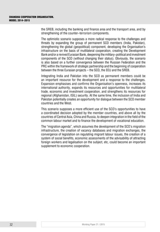 32 Working Paper 21 / 2015
SHANGHAI COOPERATION ORGANISATION.
MODEL 2014–2015
the SREB, including the banking and finance area and the transport area, and by
strengthening of the counter-terrorism components.
The optimistic scenario supposes a more radical response to the challenges and
threats by expanding the group of permanent SCO members (India, Pakistan),
strengthening the global (geopolitical) component, developing the Organisation’s
infrastructure on the basis of multilateral cooperation, creating the Development
Bankand/orarevivedEurasianBank,deepeningthemilitary-politicalandinvestment
components of the SCO (without changing their status). Obviously, the scenario
is also based on a further convergence between the Russian Federation and the
PRC within the framework of strategic partnership and the beginning of cooperation
between the three Eurasian projects – the SCO, the EEU and the SREB.
Integrating India and Pakistan into the SCO as permanent members could be
an important resource for the development and a response to the challenges.
Expansion emphasises and confirms the Organisation’s openness, increases its
international authority, expands its resources and opportunities for multilateral
trade, economic and investment cooperation, and strengthens its resources for
regional (Afghanistan, ISIL) security. At the same time, the inclusion of India and
Pakistan potentially creates an opportunity for dialogue between the SCO member
countries and the West.
This scenario supposes a more efficient use of the SCO’s opportunities to have
a coordinated decision adopted by the member countries, and above all by the
countries of Central Asia, China and Russia, to deepen integration in the field of the
common labour market and to finance the development of vocational education.
The “migration agenda”, which assumes the development of the SCO’s migration
infrastructure, the creation of vacancy databases and migration exchanges, the
convergence of legislation on regulating migrant labour issues, the creation of a
system of social benefits, economic assessments of the advisability of attracting
foreign workers and legalisation on the subject, etc, could become an important
supplement to economic cooperation.
 