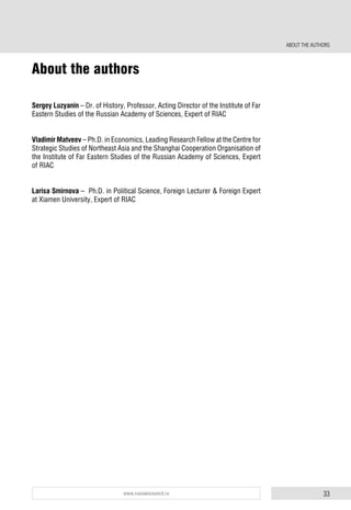 33www.russiancouncil.ru
About the authors
Sergey Luzyanin – Dr. of History, Professor, Acting Director of the Institute of Far
Eastern Studies of the Russian Academy of Sciences, Expert of RIAC
Vladimir Matveev – Ph.D. in Economics, Leading Research Fellow at the Centre for
Strategic Studies of Northeast Asia and the Shanghai Cooperation Organisation of
the Institute of Far Eastern Studies of the Russian Academy of Sciences, Expert
of RIAC
Larisa Smirnova – Ph.D. in Political Science, Foreign Lecturer & Foreign Expert
at Xiamen University, Expert of RIAC
ABOUT THE AUTHORS
 
