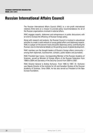 34 Working Paper 21 / 2015
SHANGHAI COOPERATION ORGANISATION.
MODEL 2014–2015
The Russian International Affairs Council (RIAC) is a non-profit international
relations think-tank on a mission to provide policy recommendations for all of
the Russian organisations involved in external affairs.
RIAC engages experts, statesmen and entrepreneurs in public discussions with
an end to increase the efficiency of Russian foreign policy.
Along with research and analysis, the Russian Council is involved in educational
activities to create a solid network of young global affairs and diplomacy experts.
RIAC is a player on the second-track and public diplomacy arena, contributing the
Russian view to international debate on the pending issues of global development.
RIAC members are the thought leaders of Russia’s foreign affairs community –
among them diplomats, businessmen, scholars, public leaders and journalists.
RIAC President Igor Ivanov, Corresponding Member of the Russian Academy of
Sciences, served as Minister of Foreign Affairs of the Russian Federation from
1998 to 2004 and Secretary of the Security Council from 2004 to 2007.
RIAC Director General is Andrey Kortunov. From 1995 to 1997, Dr. Kortunov
was Deputy Director of the Institute for US and Canadian Studies of the Russian
Academy of Sciences. Since 2004, he has also served as President of the New
Eurasia Foundation.
Russian International Affairs Council
 