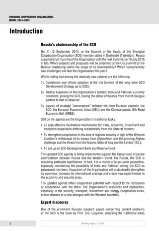 4 Working Paper 21 / 2015
SHANGHAI COOPERATION ORGANISATION.
MODEL 2014–2015
Introduction
Russia’s chairmanship of the SCO
On 11-12 September 2014, at the Summit of the heads of the Shanghai
Cooperation Organisation (SCO) member states in Dushanbe (Tajikistan), Russia
assumed chairmanship of the Organisation until the next Summit, on 10 July 2015
in Ufa. Which projects and proposals will be presented at the Ufa Summit by the
Russian leadership within the scope of its chairmanship? Which fundamentally
new challenges will face the Organisation this year?
Worth noting that among the relatively new spheres are the following:
1) Completion and official adoption at the Ufa Summit of the long-term SCO
Development Strategy up to 2025;
2) Radical expansion of the Organisation’s borders: India and Pakistan, currently
observers, joining the SCO, raising the status of Belarus from that of dialogue
partner to that of observer;
3) Launch of strategic “convergence” between the three Eurasian projects: the
SCO, the Eurasian Economic Union (EEU) and the Chinese project Silk Road
Economic Belt (SREB).
Still on the agenda are the Organisation’s traditional tasks:
• To seek effective multilateral mechanisms for trade, economic, investment and
transport cooperation differing substantially from the bilateral formats;
• To strengthen cooperation in the area of regional security in light of the Western
Coalition’s withdrawal of its troops from Afghanistan and the growing Afghan
challenge and the threat from the Islamic State of Iraq and the Levant (ISIL);
• To set up an SCO Development Bank and Reserve Fund.
The updated SCO agenda is being implemented against the background of severe
confrontation between Russia and the Western world. For Russia, the SCO is
acquiring particular significance. In fact, it is a matter of large-scale geopolitics,
especially considering the possibility of India and Pakistan joining the SCO as
permanent members. Expansion of the Organisation will undoubtedly strengthen
its openness, increase its international prestige and create new opportinuties in
the economy and security areas.
The updated agenda offers cooperation potential with respect to the restoration
of cooperation with the West. The Organisation’s resources and capabilities,
especially in the security, transport, investment and energy cooperation areas,
create chances of a new dialogue with the Western countries.
Expert discourse
One of the prominent Russian research papers concerning current problems
of the SCO is the book by Prof. S.G. Luzyanin, analysing the traditional areas
 