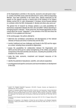 5www.russiancouncil.ru
INTRODUCTION
of the Organisation’s activities in the security, economic and soft power areas.1
A number of the RIAC works under the editorship of I. Ivanov, RAS Corresponding
Member, have been published in the recent years. Special researches by the
experts on the regional security in Central Asia of the Institute of Far Eastern
Studies, and by Prof. A. Lukin, Ambassador V. Vorobyev, former Russian national
co-ordinator within the SCO, Ambassador K. Barskiy and others also came out.2
The general line of research by Chinese scholars is to seek possibilities for
harmonious cooperation between the SCO, EEU and SREB “without absorbing or
infringing anyone’s interests”.3
At the same time, the Chinese approaches are also
critical about the current “stagnation” in the activities of the SCO and stress the
need for it to be updated and reformed.4
In the working paper, the authors attempt to:
• determine the correlations (coincidences and discrepancies) of the national
interests of Russia and China in Central Asia and the SCO;
• monitor traditional and new challenges and threats to the SCO and the region
as a whole, including those connected to Afghanistan;
• assess the possibilities for collaboration between the Organisation and
NATO and the CSTO and for radical strengthening of the military and political
components of the SCO activities and structure, including the possibility of the
evolution of its structure;
• study the trade, economic, investment and transport resources of the
Organisation;
• identify the potential of educational, scientific, and cultural cooperation;
• provide general and specific conclusions and recommendations on development
of the SCO.
1
Luzyanin S.G. Shanghai Cooperation Organisation. 2013-2015. Forecasts, Scenarios and Opportunities for
Development. M., 2013 (in Russian).
2
Prospects for Cooperation between Russia and the USA in Central Asia. Joint Assessment / Russian International
Affairs Council, ed. I.S. Ivanov. M., 2014 (in Russian); Russia’s Interests in Central Asia: Content, Prospects,
Restrictions / Russian International Affairs Council, ed. I.S. Ivanov, M., 2013 (in Russian); Luzyanin S.G., Gordienko
D.V. Assessment of the Security Level of the Countries of North-East and Central Asia. M.: IFES RAS, 2013 (in
Russian).
3
Development of the Shanghai Cooperation Organisation. Annual report. 2013 / Ed. Prof. LI Yongquan. Beijing, 2013
(in Chinese).
4
Mechanism for Cooperation in the Integration of Central Asia and its Influence on the Shanghai Cooperation
Organisation // Study by the Institute of Russia, Eastern Europe and Central Asia, CASS. 2013, No. 12. P. 56 –71
(in Chinese).
 