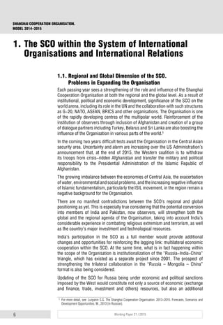 6 Working Paper 21 / 2015
SHANGHAI COOPERATION ORGANISATION.
MODEL 2014–2015
1.1. Regional and Global Dimension of the SCO.
Problems in Expanding the Organisation
Each passing year sees a strengthening of the role and influence of the Shanghai
Cooperation Organisation at both the regional and the global level. As a result of
institutional, political and economic development, significance of the SCO on the
world arena, including its role in the UN and the collaboration with such structures
as G-20, NATO, ASEAN, BRICS and other organisations. The Organisation is one
of the rapidly developing centres of the multipolar world. Reinforcement of the
institution of observers through inclusion of Afghanistan and creation of a group
of dialogue partners including Turkey, Belarus and Sri Lanka are also boosting the
influence of the Organisation in various parts of the world.5
In the coming two years difficult tests await the Organisation in the Central Asian
security area. Uncertainty and alarm are increasing over the US Administration’s
announcement that, at the end of 2015, the Western coalition is to withdraw
its troops from crisis-ridden Afghanistan and transfer the military and political
responsibility to the Presidential Administration of the Islamic Republic of
Afghanistan.
The growing imbalance between the economies of Central Asia, the exacerbation
of water, environmental and social problems, and the increasing negative influence
of Islamic fundamentalism, particularly the ISIL movement, in the region remain a
negative background for the Organisation.
There are no manifest contradictions between the SCO’s regional and global
positioning as yet. This is especially true considering that the potential conversion
into members of India and Pakistan, now observers, will strengthen both the
global and the regional agenda of the Organisation, taking into account India’s
considerable experience in combating religious extremism and terrorism, as well
as the country’s major investment and technological resources.
India’s participation in the SCO as a full member would provide additional
changes and opportunities for reinforcing the lagging link: multilateral economic
cooperation within the SCO. At the same time, what is in fact happening within
the scope of the Organisation is institutionalization of the “Russia-India-China”
triangle, which has existed as a separate project since 2001. The prospect of
strengthening the trilateral collaboration in the “Russia – Mongolia – China”
format is also being considered.
Updating of the SCO for Russia being under economic and political sanctions
imposed by the West would constitute not only a source of economic (exchange
and finance, trade, investment and others) resources, but also an additional
5
For more detail, see: Luzyanin S.G. The Shanghai Cooperation Organisation. 2013–2015. Forecasts, Scenarios and
Development Opportunities. M., 2013 (in Russian).
1. The SCO within the System of International
Organisations and International Relations
 