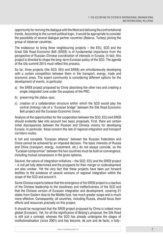 7www.russiancouncil.ru
1. THE SCO WITHIN THE SYSTEM OF INTERNATIONAL ORGANISATIONS
AND INTERNATIONAL RELATIONS
opportunityforrevivingthedialoguewiththeWestanddefusingtheconfrontational
trends. According to the current political logic, it would be appropriate to consider
the possibility of several dialogue partner countries (Belarus, Turkey) joining the
group of observer countries.
The endeavour to bring three neighbouring projects – the EEU, SCO and the
Great Silk Road Economic Belt (SREB) is of fundamental importance from the
perspective of Russian-Chinese coordination of interests in Eurasia. In fact, this
project is directed to shape the long-term Eurasian policy of the SCO. The agenda
of the Ufa summit 2015 must reflect this process.
So far, three projects (the SCO, EEU and SREB) are simultaneously developing
with a certain competition between them in the transport, energy, trade and
economic areas. The expert community is considering different options for the
development of events, in particular:
a) the SREB project proposed by China absorbing the other two and creating a
single integrated zone under the auspices of the PRC;
b) preserving the status-quo;
c) creation of a collaboration structure within which the SCO would play the
central (linking) role of a “Eurasian bridge” between the Silk Road Economic
Belt project and the Eurasian Economic Union.
Analysis of the opportunities for the cooperation between the SCO, EEU and SREB
should evidently take into account two basic proposals. First, there are certain
initial discrepancies between the Russian and Chinese visions for developing
Eurasia. In particular, these concern the rate of regional integration and transport
corridors routes.
A full and complete “Eurasian alliance” between the Russian Federation and
China cannot be achieved by an imposed decision. The basic interests of Russia
and China (transport, energy, investment, etc.) do not always coincide, so the
“Eurasian compromise” between the two countries must be built on convergence,
including mutual concessions in the given spheres.
Second, the nature of integration initiatives – the SCO, EEU and the SREB project
– is not yet fully determined and the prospects for their merger or codevelopment
are also unclear. Yet the very fact that these projects have been put forward
testifies to the existence of several versions of regional integration within the
scope of the SCO and around it.
Some Chinese experts believe that the emergence of the SREB project is a reaction
of the Chinese leadership to the slowliness and ineffectiveness of the SCO and
that the Chinese version of Eurasian integration and development, covering 21
states from Eastern Asia to the Middle East, has much greater scope and is much
more effective. Consequently, all countries, including Russia, should focus their
efforts and resources precisely on this project.
It should be recognised that the SREB project proposed by China is indeed more
global (Eurasian). Yet, for all the significance of Beijing’s proposal, the Silk Road
is still just a concept, whereas the SCO has already undergone the stages of
institutionalisation (since 2001) and has become, de jure and de facto, a fully-
 