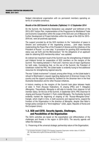 8 Working Paper 21 / 2015
SHANGHAI COOPERATION ORGANISATION.
MODEL 2014–2015
fledged international organisation with six permanent members operating on
terms of complete consensus.
Results of the SCO Summit in Dushanbe (Tajikistan) 11-12 September 2014
On the Summit, the Dushanbe Declaration was adopted6
and fulfilment of the
2013–2017 Action Plan, implementation of the Programme for Multilateral Trade
and Economic Cooperation within the scope of the SCO and List of Measures for
Further Development of Project Activities within the scope of the SCO for 2012-
2016 etc. were all positively appraised.
The support provided by all the SCO members to the “restoration of peace in
Ukraine and continuation of the negotiating process… joint steps towards
implementing the Peace Plan of the President of Ukraine and the initiatives of the
President of Russia” is a new step.7
A procedure for granting SCO membership
status was set forth and the Memorandum “On the obligations of an applicant
state for obtaining SCO membership status” was updated.
An indirect but important result of the Summit was the strengthening of bilateral
and trilateral format for cooperation of SCO members on the margins of the
Summit. The meeting between V. Putin and I. Karimov was of major significance
for both sides. Considering that, on the eve of the Summit, the President of
Uzbekistan visited the PRC, the Uzbek leader is evidently trying to find additional
resources for strengthening regional security.
The new “Uzbek involvement” is based, among other things, on the Uzbek leader’s
refusal to Washington’s request regarding deployment of American troops in the
country and the support provided by Tashkent for the Ukrainian item in the final
Dushanbe Declaration and for other Russian initiatives.
A historic meeting on the margins of the Summit took place between heads
of state: V. Putin (Russian Federation), Xi Jinping (PRC) and T. Elbegdorj
(Mongolia). Theoretically, Mongolia is still able to transfer from observer to full
member status. On the eve of the Summit, in September 2014, PRC Chairman Xi
Jinping and Russian President V. Putin visited Mongolia. The Dushanbe Summit
evidently marked the beginning of shaping of the “Russia–Mongolia–China”
triangle, which might in time, in both economic and regional terms, expand the
frontiers of the Organisation in the direction of Mongolia, despite Ulan Bator’s
foreign policy concept of a “third neighbour” (USA, Japan, Republic of Korea and
the European Union).
1.2. SCO and CSTO. Security Agenda, Challenges,
and Possibilities of the Organisation
The SCO’s activities are based on the exacerbation and differentiation of the
challenges and threats in the region in 2014–2015. The security agenda will
reflect the following:
1) Preserving of the universal strategic partnership nature of the Organisation;
6
The Dushanbe Declaration of Heads of the Shanghai Cooperation Organisation member states of 12.09.2014.
URL: http://www.sectso.org/RU123/show.asp?id=895 (in Russian).
7
Ibid.
 