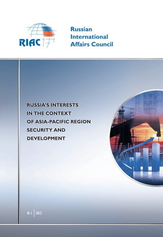Russian
               International
               Affairs Council




RUSSIA’S INTERESTS
RUSSIA’S INTERESTS
IN THE CONTEXT
IN THE CONTEXT
OF ASIA-PACIFIC REGION
OF ASIA-PACIFIC REGION
SECURITY AND
SECURITY AND
DEVELOPMENT
DEVELOPMENT




№ 1 2012
 