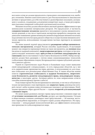10
с республиками бывшего СССР. Без серьезной экономической основы связи будут
утрачены.
     Постепенно выстраивая Евразийский Союз (ЕАС), нужно избегать форсирова-
ния интеграции и расширения интеграционного пространства. Важно, чтобы инте-
грационный проект на территории бывшего СССР не обгонял модернизационный
проект в самой России, а тем более — не выступал как альтернатива последнему.
     Приоритетной задачей, дополняющей усилия по интеграции постсоветского
пространства, остается экономическое, политическое и гуманитарное сближение
с Западом. Однако этот процесс должен быть последовательным, без суетливости.
     Формирование «Большой Европы» — иная задача. Речь идет об органичном
соединении экономических, научно-технических, социальных потенциалов Евро-
союза и  Российской Федерации, а в  перспективе ЕАС, развитии энергетического
партнерства как интеграционного стержня при формировании общего простран-
ства в экономике, науке и культуре, а также структурированного взаимодействия
в сфере внешней политики.
     В качестве предпочтительной альтернативы дальнейшему расширению Евро-
союза, который, по всей видимости, уже превзошел свои оптимальные размеры,
Россия и ее партнеры должны сосредоточиться на формировании широкого спек-
тра общеевропейских режимов по максимально возможному количеству направ-
лений. Внутренние усилия России по модернизации соответствующих сфер жизни
будут способствовать сближению с ЕС в рамках «Большой Европы», и наоборот.
     Решение большой европейской задачи будет серьезно затруднено, если не пре-
кратятся остаточное военное противостояние и  геополитическое соперничество
с США.
     В геополитическом отношении Российская Федерация является страной не
столько евразийской, сколько евро-тихоокеанской. Это определение не только
подчеркивает европейские корни России, но и указывает на важнейший факт нали-
чия у нее широкого выхода в Тихий океан. При этом ориентация на прорыв в АТР не
означает отказа от необходимости развивать отношения с центральноазиатскими
странами и государствами Ближнего Востока.
     В силу ресурсных ограничений некоторые регионы мира (Африка, Латинская
Америка) будут находиться на периферии российских внешнеполитических инте-
ресов. Тем не менее очень важным представляется сохранение позиций для более
активного продвижения в будущем, «точек входа» в эти регионы. В каждом реги-
оне следует сосредоточиться на небольшой группе опорных партнеров, проводя
малобюджетную, но потенциально эффективную стратегию использования «мяг-
кой силы» в отношении других стран региона.




                   7. Принципы и инструменты
    Важнейшим принципом внешней политики является стратегическая само-
стоятельность страны на международной арене. Россия не входит в союзы, воз-
главляемые другими странами, и пока не участвует в политико-экономических объ-
единениях, управляемых на наднациональном уровне. При этом самостоятельность
 