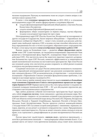 II. РЕГИОНАЛЬНЫЕ НАПРАВЛЕНИЯ
        ВНЕШНЕЙ ПОЛИТИКИ


                  1. Интеграционное ядро СНГ
    Интеграция с отдельными странами СНГ не является средством решения клю-
чевых проблем развития России. Тем не менее благодаря интеграции создаются
благоприятные условия для формирования более емкого рынка товаров, услуг,
инвестиций и рабочей силы. Кроме того, успех интеграционного проекта означает
формирование вокруг России «пояса безопасности», который облегчит модерниза-
ционные преобразования внутри страны.
    Интеграция на пространстве бывшего СССР должна восприниматься в катего-
риях экономического, а не геополитического проекта. Возможности использо-
вания энергетики как основы интеграционных процессов будут со временем сокра-
щаться. России придется предложить соседям существенно более широкий набор
стимулов, чтобы те сохранили экономическую ориентацию на Москву. Речь должна
идти о  развернутой линейке финансовых институтов, венчурных и  инвестицион-
ных фондов, о создании механизмов распространения удачных моделей российско-
го инновационного бизнеса на страны СНГ, о совместном выходе на международ-
ные патентные рынки. Нельзя недооценивать и перспективы в более традиционных
секторах — транспорте, машиностроении, легкой промышленности.
    Важно исключить любой нажим на партнеров России в вопросах присоеди-
нения к интеграционному процессу. В противном случае, оказавшись «внутри» не
вполне добровольно, они будут работать на дезинтеграцию. Необходимо также
избегать соблазна пойти по пути механического расширения интеграционного
пространства путем поспешного приема стран (прежде всего среднеазиатских), не
соответствующих критериям членства.
    Наличие интегрированных структур будет означать, что со временем России
придется передать им часть своего суверенитета. Целесообразно определить за-
ранее приемлемый уровень подобного делегирования, а также систему институци-
ональных гарантий, обеспечивающих соблюдение наших интересов.
    Не очевиден вопрос о  создании на территории интеграционного ядра СНГ
обособленной рублевой зоны. Реализация этой идеи, привлекательной по поли-
тическим соображениям, может обернуться для России существенными экономи-
 