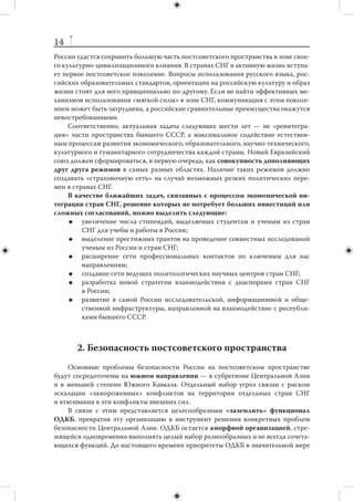 13
ческими издержками. Поэтому на нынешнем этапе не следует ставить вопрос о ва-
лютном союзе в рамках ЕАС.
     В связи с этим основные приоритеты России на 2012–2018 гг. в отношении
интеграционного ядра СНГ можно сформулировать следующим образом:
        создать функционирующий Евразийский общий рынок с участием России,
         Казахстана и Белоруссии;
        создать основы Евразийской финансовой системы;
        формировать общее гуманитарное (в первую очередь, научно-образова-
         тельное и культурное) пространство трех стран.
     Интеграционное ядро СНГ (Россия, Казахстан, Белоруссия) не изолировано от
других государств Содружества. Более широкое объединение — Евразийское эко-
номическое сообщество (ЕврАзЭС) — может стать основой для реально действу-
ющей зоны свободной торговли; СНГ в полном составе способно обеспечить сво-
боду передвижения без виз и тесное культурное, образовательное сотрудничество.
В связи с этим представляется нецелесообразным сворачивать работу СНГ.
     Важная задача на ближайшие годы — развитие общих финансовых инсти-
тутов зоны СНГ (существующие, но недокапитализированные Евразийский банк
развития и  Антикризисный фонд ЕврАзЭС, планируемое Бюро технического со-
действия СНГ). Эти институты могли бы заместить практику скрытого дотирова-
ния большинства стран СНГ Россией, повысить эффективность и  оперативность
нашей экономической политики на постсоветском пространстве. При этом Россия
как основной донор этих институтов должна сохранить за собой рычаги влияния
и контроль над распределением средств.
     Следующие несколько лет дадут России уникальную возможность позициони-
ровать евразийский интеграционный проект как реальную альтернативу ориента-
ции «западного фланга» СНГ на экономическую, а в перспективе — и политическую
ассоциацию с Европейским Союзом (учитывая фундаментальные проблемы, с ко-
торыми в настоящее время сталкивается ЕС).
     В этом смысле крайне важной представляется задача изменить в ближайшие
годы отношение Европейского Союза к интеграционным процессам на терри-
тории бывшего СССР. Первым шагом могло бы стать предложение о создании по-
стоянной площадки взаимодействия ЕЭП — ЕС для обсуждения перспектив дву-
стороннего институционального сотрудничества.
     При любом развитии событий постсоветское пространство будет представ-
лять собой открытую систему, тесно связанную с другими регионами мира. Воз-
можные попытки «закрыть» ее для внешних влияний и рассматривать государства
СНГ как объекты геополитической игры между Россией и ЕС (Украина, Белоруссия,
Молдова), Россией и  Турцией (Азербайджан, Армения), Россией и  Китаем (Цен-
тральная Азия) бесперспективны. России придется учиться взаимодействовать
с государствами СНГ в условиях острой конкуренции с «внешними» игроками, ко-
торая, впрочем, не исключает и активного сотрудничества с ними. Придерживаясь
принципа «многовекторности», Россия не может отказать своим соседям в этом же
праве, и их стремление к диверсификации не должно восприниматься Россией как
угроза.
     России предстоит задействовать «мягкую силу», научиться производить  —
хотя бы в региональном масштабе — «международные общественные блага». Сле-
дующие шесть лет могут стать критически важными, когда станет ясно, насколько
 