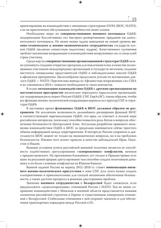 14
России удастся сохранить большую часть постсоветского пространства в зоне свое-
го культурно-цивилизационного влияния. В странах СНГ в активную жизнь вступа-
ет первое постсоветское поколение. Вопросы использования русского языка, рос-
сийских образовательных стандартов, ориентации на российскую культуру и образ
жизни стоят для него принципиально по-другому. Если не найти эффективных ме-
ханизмов использования «мягкой силы» в зоне СНГ, коммуникация с этим поколе-
нием может быть затруднена, а российские сравнительные преимущества окажутся
невостребованными.
     Соответственно, актуальная задача следующих шести лет — не «реинтегра-
ция» части пространства бывшего СССР, а  максимальное содействие естествен-
ным процессам развития экономического, образовательного, научно-технического,
культурного и гуманитарного сотрудничества каждой страны. Новый Евразийский
союз должен сформироваться, в первую очередь, как совокупность дополняющих
друг друга режимов в  самых разных областях. Наличие таких режимов должно
создавать «страховочную сеть» на случай возможных резких политических пере-
мен в странах СНГ.
     В качестве ближайших задач, связанных с процессом экономической ин-
теграции стран СНГ, решение которых не потребует больших инвестиций или
сложных согласований, можно выделить следующие:
        увеличение числа стипендий, выделяемых студентам и  ученым из стран
         СНГ для учебы и работы в России;
        выделение престижных грантов на проведение совместных исследований
         ученым из России и стран СНГ;
        расширение сети профессиональных контактов по ключевым для нас
         направлениям;
        создание сети ведущих политологических научных центров стран СНГ;
        разработка новой стратегии взаимодействия с  диаспорами стран СНГ
         в России;
        развитие в  самой России исследовательской, информационной и  обще-
         ственной инфраструктуры, направленной на взаимодействие с республи-
         ками бывшего СССР.



       2. Безопасность постсоветского пространства
      Основные проблемы безопасности России на постсоветском пространстве
будут сосредоточены на южном направлении — в субрегионе Центральной Азии
и  в  меньшей степени Южного Кавказа. Отдельный набор угроз связан с  риском
эскалации «замороженных» конфликтов на территории отдельных стран СНГ
и втягивания в эти конфликты внешних сил.
      В связи с  этим представляется целесообразным «заземлить» функционал
ОДКБ, превратив эту организацию в  инструмент решения конкретных проблем
безопасности Центральной Азии. ОДКБ остается аморфной организацией, стре-
мящейся одновременно выполнять целый набор разнообразных и не всегда сочета-
ющихся функций. До настоящего времени приоритеты ОДКБ в значительной мере
 