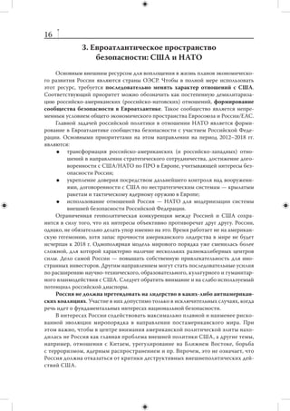 15
ориентированы на взаимодействие с внешними структурами (ООН, ШОС, НАТО),
а не на практическое обслуживание потребностей своих членов.
     Необходимы меры по совершенствованию военного потенциала ОДКБ,
модернизации Коллективных сил быстрого развертывания, приданию им допол-
нительного потенциала. Не менее важна задача выведения на новый уровень во-
енно-технического и  военно-экономического сотрудничества государств-чле-
нов ОДКБ (включая совместную подготовку кадров). Качественного улучшения
требуют механизмы координации и взаимодействия вооруженных сил и спецслужб
стран-участниц.
     Среди мер по совершенствованию организационной структуры ОДКБ мож-
но упомянуть создание открытых программ для вовлечения в них в качестве полно-
правных участников международных организаций и государств-нечленов, создание
института специальных представителей ОДКБ и  наблюдательных миссий ОДКБ
в афганском приграничье. Целесообразно продолжать усилия по активизации диа-
лога ОДКБ — НАТО. Перспектива вывода из Афганистана вооруженных сил США
и их союзников в 2014 г. повысит необходимость таких контактов.
     В плане оптимизации взаимодействия ОДКБ с другими организациями на
постсоветском пространстве желательно упразднить параллелизм организаций,
где лидирующую роль играет Россия (ОДКБ, СНГ, ЕврАзЭС), таким образом, чтобы
все функции военно-политической координации перешли из структур СНГ в струк-
туры ОДКБ.
     В настоящее время функционал ОДКБ и  ШОС должным образом не раз-
граничен. Не исключена возможность дальнейшего расширения функций ШОС
и  соответствующей маргинализации ОДКБ, что вряд ли отвечает в  полной мере
российским интересам, поскольку способно повысить роль Китая в вопросах обес-
печения безопасности Центральной Азии. Актуальна разработка правового меха-
низма взаимодействия ОДКБ и  ШОС за пределами имеющегося сейчас простого
обмена информацией между секретариатами. В интересах России сохранить в дея-
тельности ШОС акцент не только на экономических вопросах, но и на проблемах
безопасности. Именно этот аспект привлек в качестве наблюдателей Иран, Паки-
стан и Индию.
     Важным условием успеха российской внешней политики является ее способ-
ность содействовать урегулированию «замороженных» конфликтов, начиная
с приднестровского. На протяжении ближайших лет только в Приднестровье есть
шанс на реальный прорыв; урегулирование там способно создать позитивную дина-
мику и по более сложным конфликтам на Южном Кавказе.
     Важной задачей России на период 2012–2018 гг. станет минимизация внеш-
него военно-политического присутствия в  зоне СНГ. Для этого нужно создать
альтернативные и привлекательные для соседей механизмы обеспечения безопас-
ности, а также достичь прогресса в решении двусторонних проблем.
     Значение военного сотрудничества с  Белоруссией будет снижаться, если
предположить «демилитаризацию» отношений России с  НАТО. Тем не менее со-
хранение взаимодействия с Минском в военной области представляется важным
элементом российской стратегии в  Европе и  существенным измерением отноше-
ний с Белоруссией. Стабильные отношения с ней сохранят значение и для обеспе-
чения транспортных коридоров между Россией и ЕС.
 