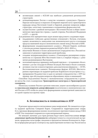 19
       закрепить исключительную роль арктических стран в решении вопросов,
        относящихся к Арктике;
       утвердить практику исключительно мирного урегулирования спорных во-
        просов в  регионе, содействовать процессу демилитаризации акватории
        Северного Ледовитого океана;
       достичь благоприятного для России международного решения по вопросу
        о континентальном шельфе;
       развивать международное судоходство по Северному морскому пути, соз-
        давать необходимую инфраструктуру на российском Крайнем Севере;
       обеспечить условия, необходимые для развития сотрудничества стран ре-
        гиона по вопросам экологии, энергетики, сохранения и  развития малых
        народов Севера, взаимодействия в сфере образования и науки по аркти-
        ческим вопросам;
       позиционировать Россию как естественного лидера в координации меж-
        дународного арктического сотрудничества, развивая инфраструктуру Ар-
        хангельска как площадки для этой работы.
    Отдельно следует отметить необходимость активизации наших усилий по ли-
нии программы «Партнерство для модернизации». Нужно продумать вопрос об
оптимальном балансе государственных программ и  инициатив частного сектора
в отношениях с ЕС.



    5. Азия и Тихий океан: экономическая интеграция
     За последние десятилетия центр мировой торговли и  инвестиционной дея-
тельности переместился в Азиатско-Тихоокеанский регион (АТР). В рассматривае-
мый период значение этого региона будет возрастать, особенно на фоне системных
проблем и кризисов, прогнозируемых в других частях мира.
     Главным приоритетом политики России в АТР является развитие ее восточ-
ных регионов. Развитие международного сотрудничества должно, с одной сторо-
ны, обслуживать потребности региональной модернизации, с другой — задавать ее
вектор, форсируя проведение необходимых внутренних преобразований. В  связи
с этим задачами на 2012–2018 гг. являются:
        привлечение на Дальний Восток и в Сибирь инвестиций, технологий, спе-
         циалистов и  рабочей силы для создания современной транспортной ин-
         фраструктуры и производств;
        постепенное расширение ниши России в АТР: от энергоресурсов и тран-
         зитных возможностей к космическим, а в перспективе и к образователь-
         ным услугам;
        закрепление за Россией устойчивых позиций на продовольственных рын-
         ках региона;
        развитие туристической инфраструктуры Сибири и Дальнего Востока;
        широкое экономическое сотрудничество на уровне регионов: не только
         с  Северо-востоком Китая, но и с  Тайванем, Южной Кореей, западными
         штатами США — от Аляски до Калифорнии, Канадой, японскими префек-
         турами, Австралией и Новой Зеландией;
 