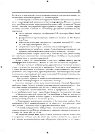 20
        активизация связей с  АСЕАН как наиболее динамичной региональной
         структурой;
        позиционирование России в  качестве основного сухопутного (Трансси-
         бирская магистраль) и морского (Северный морской путь) транспортного
         коридора между Восточной Азией и Европой, решение вопросов инфра-
         структуры, логистики, таможенных и пограничных формальностей;
        осуществление «двойной интеграции»: Восточной России в общее эконо-
         мическое пространство страны, с одной стороны, Российской Федерации
         в АТР — с другой.
     Для решения этих приоритетных задач можно предложить следующие меры:
        поддержание стабильно дружественных отношений с  Китаем, учитывая,
         однако, возможность замедления там экономического роста и осознавая
         пределы нынешней модели экономических связей между Россией и КНР;
        формирование модернизационного альянса с  Южной Кореей, особенно
         с учетом различных вариантов развития КНДР в 2012–2018 гг.;
        вовлечение Японии в тесное экономическое сотрудничество с Россией не-
         зависимо от решения территориальной проблемы;
        создание модернизационного альянса с Сингапуром; расширение сотруд-
         ничества со странами Юго-Восточной Азии и, в первую очередь, с дина-
         мично развивающимся Вьетнамом;
        поэтапный переход к принципу свободной торговли — от наименее «болез-
         ненных» для нас государств (Новая Зеландия, Вьетнам) к более сложным;
        активное участие в многосторонних дипломатических форматах — АТЭС,
         Восточноазиатском саммите, Региональном форуме АСЕАН, Шестисто-
         ронних переговорах по ядерной проблеме Корейского полуострова и т.д.;
        превращение Владивостока в один из центров сотрудничества с АТР (на-
         пример, при обсуждении вопросов образования, науки и инноваций).
     Способом подключения России к  экономическому сотрудничеству в  регио-
не могли бы стать планируемые Транскорейская магистраль и Транскорейский
газопровод.
     Поскольку влияние России в регионе невелико, акцент целесообразно сделать
на максимально широкую диверсификацию политических и экономических свя-
зей России в АТР, чтобы не допустить формирования асимметричной зависимости
от одной страны или группы стран.



             6. Безопасность и геополитика в АТР
     В регионе продолжается интенсивная гонка вооружений. Не снижается остро-
та ядерной проблемы Северной Кореи. Сохраняются территориальные споры.
Есть признаки формирования военно-политического противостояния между США
и КНР. Эти тенденции сохранятся и в рассматриваемый период.
     Не меньшее значение для стран региона будут иметь многочисленные нетра-
диционные проблемы безопасности: киберпреступность и политический экстре-
мизм, природные катастрофы, эпидемии и продовольственная безопасность, борь-
ба за природные ресурсы и контроль над транспортными путями и пр. Россия могла
 