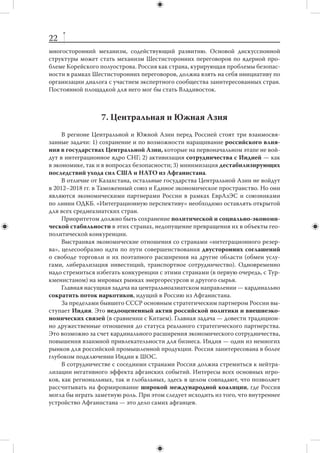 21
бы сыграть активную роль в поиске многосторонних механизмов, призванных по-
высить эффективность сотрудничества в этих вопросах.
      С начала текущего столетия формирующийся китайский национализм приоб-
ретает вид долгосрочной внешнеполитической программы. Помимо очевидных
задач (всеобщее признание территориальной целостности Китая, включая Тайвань,
Тибет и Синьцзян, урегулирование территориальных споров с соседними государ-
ствами на китайских условиях), эта стратегия предусматривает достижение следу-
ющих целей:
          международное признание «особых прав» КНР в акватории Южно-Китай-
           ского моря;
          распространение преобладающего китайского влияния на Юго-Восточ-
           ную Азию;
          обеспечение поддержки соседними государствами позиций КНР в спорах
           с США и другими странами Запада;
          закрепление «особых прав» китайских меньшинств за рубежом;
          распространение китайского языка в Азии, обеспечение двуязычия в за-
           рубежных районах компактного проживания этнических китайцев.
      Текущие тенденции, которые сохранятся до конца десятилетия, свидетельству-
ют о нарастании соперничества в отношениях США и КНР. Однако полномасштаб-
ная конфронтация остается маловероятной.
      В этих условиях России необходимо осуществлять гибкое геополитическое
маневрирование в отношениях с Китаем. На практике это означает следующее.
      1. Всемерно укреплять добрососедские, дружественные отношения. Слишком
тесное стратегическое партнерство не выгодно для России из-за увеличивающейся
(в пользу Китая) разницы потенциалов. Азиатско-тихоокеанская политика России
должна быть сбалансированной, ориентированной на расширение российских свя-
зей в регионе, не допускающей ситуации, при которой Пекин станет основным ак-
тором на российском Дальнем Востоке.
      2. Поддерживать и развивать тесные отношения с ведущими державами мира —
США и КНР, избегая чрезмерной вовлеченности в их споры.
      3. Активно проводить линию на улучшение отношений с Японией. Дружествен-
ная Япония нужна России, с одной стороны, как модернизационный ресурс, с дру-
гой — как элемент геополитического баланса в Северо-Восточной Азии.
      4. Подчеркивать заинтересованность России в  превращении Южной Кореи
(а в случае объединения страны — единой Кореи) в надежного регионального партнера.
      5. В отношении ядерной программы Северной Кореи добиваться укрепления
режима нераспространения ядерного оружия и  недопущения возникновения во-
оруженного конфликта вблизи российских границ.
      6. Поддерживать традиционные отношения с  Вьетнамом как наиболее близ-
кой страной АСЕАН, имеющей большой ресурс развития, а также укреплять связи
с Индонезией — потенциальным лидером Юго-Восточной Азии.
      7. Развивать сотрудничество с Индией как с великой азиатской державой, од-
нозначно дружественной России, избегая при этом вмешательства в возможное со-
перничество Индии и Китая в Азии.
      В Северо-Восточной Азии переплетаются интересы наиболее влиятельных
стран региона, и  Россия могла бы играть там наиболее активную роль. Здесь нет
действенного механизма обеспечения стабильности и  безопасности, отсутствует
 