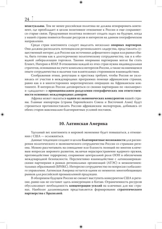 23
    Возможная победа Талибана над центральным правительством после вывода
международных сил из Афганистана окажет дестабилизирующее влияние на Па-
кистан и Центральную Азию. Все это требует активных мер ОДКБ по противодей-
ствию новым угрозам, а также совершенствования механизма деятельности данной
организации.



     8. Ближний и Средний Восток, Северная Африка
    Регион Ближнего и Среднего Востока, Северной Африки скорее станет источ-
ником проблем, чем возможностей для российской внешней политики.
    В числе основных вызовов, с которыми в будущем может столкнуться Россия,
можно назвать следующие:
    1. Очередное обострение американо-иранских отношений с возможностью на-
несения военного удара по Ирану со стороны США или Израиля. Должны быть
заранее отработаны возможные шаги, позволяющие минимизировать воздействие
данного сценария на региональную и глобальную стабильность.
    2. Сохранение и углубление разногласий между Россией и ее ведущими за-
падными партнерами по ситуации в регионе.
    3. Усиление исламского экстремизма в регионе. Особую опасность для Рос-
сии представляет «перехлест» политической и  социальной нестабильности через
южную границу бывшего СССР в регион Центральной Азии, проникновение меж-
дународного терроризма в северокавказский регион.
    4. Дальнейшее осложнение процесса ближневосточного урегулирования.
Принимая во внимание участие России в ближневосточном «квартете», прожива-
ние в Израиле большого количества российских граждан и традиционно дружеские
отношения России с палестинским руководством, можно утверждать, что срыв ара-
бо-израильского диалога затронет и российские интересы.
    Вызовом для России могут также стать системные политические изменения
в Иране. Они поставят под вопрос некоторые направления российско-иранского
сотрудничества, особенно военно-технического.
    Нельзя исключить, что в  2012–2018 гг. начнется эрозия политической ста-
бильности в странах Персидского залива.
    Существуют и  некоторые возможности. Ряд стран региона (в первую очередь,
Турция и Иран) являются важными торговыми и политическими партнерами России.
Некоторые государства располагают материальными ресурсами для инвестиций в рос-
сийскую экономику. В регионе расположены крупные покупатели российской военной
техники. Наконец, Израиль является уникальным партнером в области модернизации.



                                9. Африка
    Россия в  ближайшей перспективе не будет располагать ресурсами, позво-
ляющими активно включиться в  «борьбу за Африку». Поэтому идеи восстанов-
ления в  Африке позиций, которыми СССР располагал в  1960–1970-х годах,
 