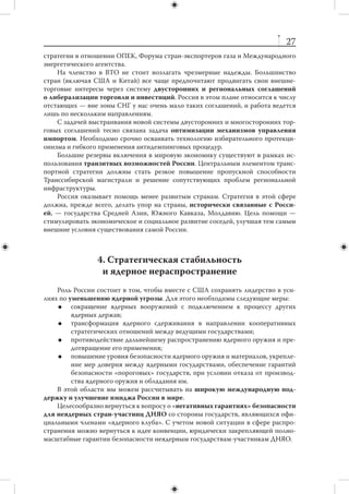 26
                  2. Многосторонние институты
     Четкое понимание специфических интересов России должно определять нашу
позицию в  «восьмерке», «двадцатке», БРИКС (Россия — единственная страна
в мире, участвующая во всех трех организациях). В основе позиции России — актив-
ный поиск оптимальных решений глобальных экономических, финансовых и торго-
вых проблем, а не стремление к изменению глобального баланса между, условно гово-
ря, Западом и крупными развивающимися странами. Позиция России по конкретным
вопросам не должна меняться в зависимости от того, в каком форуме мы участвуем.
     Развертывание диалога «Группы восьми» и  БРИКС стоит использовать для
влияния на решения в рамках «восьмерки». БРИКС, в свою очередь, можно исполь-
зовать и в качестве второго ядра «двадцатки». Целесообразно организовать вза-
имодействие по линии «гражданской восьмерки». Этот опыт полезно применить
и при подготовке председательства в «двадцатке».
     Взаимодействие со странами БРИКС имеет для России смысл, прежде всего,
с  информационной и  консультационной точки зрения. У  Москвы есть надежные
каналы двусторонних отношений со всеми этими странами, особенно с  Индией
и  Китаем. Успех России в  рамках БРИКС зависит от способности изменить свою
специализацию в рамках этой конфигурации — перейти от ресурсного снабжения
Китая и Индии к инновационно-научному обеспечению потребностей партнеров.



                      3. Экономика и финансы
    Нужно изучить имеющийся специфический зарубежный опыт государствен-
ного содействия мирохозяйственной экспансии национального бизнеса и выявить
модели и практики, наиболее подходящие России.
    Следует качественно повысить уровень включенности России в международ-
ное научно-техническое сотрудничество. Актуальны задачи эффективного меж-
дународного маркетинга российских разработок, вывода отечественных иннова-
ций на международные патентные рынки, привлечения иностранного венчурного
капитала и приобретения опыта венчурной деятельности.
    Участие России в  реформировании глобальной финансово-экономической
архитектуры будет достаточно ограниченным. Превращение Москвы в  глобаль-
ный финансовый центр, способный конкурировать с 10–12 лидерами в этой сфере,
нереально до конца рассматриваемого периода. В лучшем случае можно говорить
о позиционировании Москвы как регионального финансового центра, обслужива-
ющего зону СНГ.
    Преждевременно ставить вопрос о превращении рубля в одну из мировых ре-
зервных валют; эту задачу стоить отложить на более отдаленное будущее. Для ее ре-
шения потребуется совершенно иное качество российской экономики и финансов.
    Наиболее сложным и  болезненным для нас окажется процесс интеграции
российской экономики в ВТО. На момент фактического вхождения нужно иметь
программу действий по пересмотру ранее введенных необоснованных ограниче-
ний в  отношении российских товаров и  услуг. В  2012–2018 гг. России предстоит
разработать свою национальную стратегию поведения внутри ВТО, увязать с ней
 
