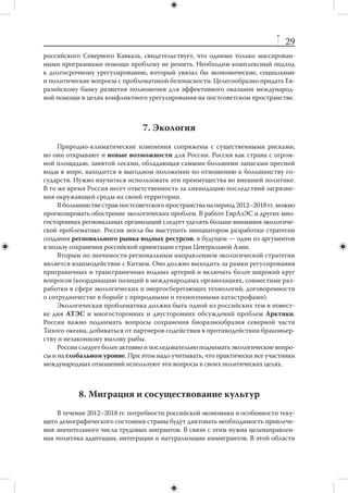 28
                 5. Энергетическая безопасность
     На протяжении 2012–2018 гг. структура мирового потребления энергии прин-
ципиально не изменится. Ее основу, как и сегодня, будут составлять пять первич-
ных источников: нефть, природный газ, уголь, атомная энергия и гидроэнергия.
     Значительно быстрее меняется географическое распределение потребления
энергии. Несмотря на инерционность мировой энергетики, текущее десятилетие
будет отмечено высоким уровнем нестабильности энергетических рынков.
     В интересах России — достижение устойчивого рыночного и  политического
равновесия между интересами основных участников энергорынков — производите-
лей, потребителей и транзитеров энергетических ресурсов. Практическим выражением
этих усилий может стать система энергетических партнерств между Россией и рядом
ведущих игроков, в первую очередь, Евросоюзом и странами Северо-Восточной Азии.
     Сохранится высокий уровень политизации энергетических рынков. При вы-
боре предпочтительных поставщиков энергоресурсов покупатели (особенно в Ев-
ропе) будут не в последнюю очередь опираться на внеэкономические соображения.
Эти факторы существенны для ребрендинга российского энергетического бизнеса
в Европе. На азиатских рынках надо учитывать особенности местной системы це-
нообразования, которая не позволяет рассчитывать на доходы, сопоставимые с до-
ходами, получаемыми на европейских рынках.
     Адаптация России к вероятной динамике на глобальных энергетических рын-
ках должна начаться уже сейчас; в противном случае мы можем не успеть реали-
зовать необходимые инвестиционные проекты, включая создание дорогой транс-
портной инфраструктуры. Следует еще раз внимательно изучить коммерческую це-
лесообразность крупных транспортных проектов в области газоснабжения, реше-
ния о которых принимались, прежде всего, для того, чтобы избежать политических
рисков отношений с транзитерами.
     России следует повысить приоритетность международного сотрудничества
в сфере энергоэффективности. Энергоемкость российской экономики в 3–4 раза пре-
восходит аналогичные показатели развитых стран. Такое положение невозможно из-
менить без масштабного привлечения зарубежных технологий и опыта. Задачи повы-
шения энергоэффективности должны решаться комплексно, включая использование
налогово-финансовых, административных, просветительских и иных механизмов.



                 6. Урегулирование конфликтов
    Невовлеченность (за редкими исключениями) в  международные конфликты
позволяет России выступать в роли «честного посредника» между конфликтую-
щими сторонами. Речь, в первую очередь, идет о конфликтах на территории быв-
шего СССР, а  также о  ситуациях, сложившихся вокруг ядерных программ Ирана
и  КНДР. Российское участие востребовано на Ближнем Востоке, в  Афганистане
и ряде других мест. Успешное посредничество требует серьезных дипломатических
усилий, но способствует повышению международного престижа и влияния страны.
    Долгосрочное урегулирование конфликтов невозможно без запуска социально-
экономического развития конфликтогенных территорий. Однако опыт, в том числе
 