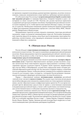 29
российского Северного Кавказа, свидетельствует, что одними только массирован-
ными программами помощи проблему не решить. Необходим комплексный подход
к  долгосрочному урегулированию, который увязал бы экономические, социальные
и политические вопросы с проблематикой безопасности. Целесообразно придать Ев-
разийскому банку развития полномочия для эффективного оказания международ-
ной помощи в целях конфликтного урегулирования на постсоветском пространстве.



                                7. Экология
     Природно-климатические изменения сопряжены с  существенными рисками,
но они открывают и новые возможности для России. Россия как страна с огром-
ной площадью, занятой лесами, обладающая самыми большими запасами пресной
воды в мире, находится в выгодном положении по отношению к большинству го-
сударств. Нужно научиться использовать эти преимущества во внешней политике.
В то же время Россия несет ответственность за ликвидацию последствий загрязне-
ния окружающей среды на своей территории.
     В большинстве стран постсоветского пространства на период 2012–2018 гг. можно
прогнозировать обострение экологических проблем. В работе ЕврАзЭС и других мно-
госторонних региональных организаций следует уделять больше внимания экологиче-
ской проблематике. Россия могла бы выступить инициатором разработки стратегии
создания регионального рынка водных ресурсов, в будущем — один из аргументов
в пользу сохранения российской ориентации стран Центральной Азии.
     Вторым по значимости региональным направлением экологической стратегии
является взаимодействие с Китаем. Оно должно выходить за рамки регулирования
приграничных и трансграничных водных артерий и включать более широкий круг
вопросов (координацию позиций в международных организациях, совместные раз-
работки в сфере экологических и энергосберегающих технологий, договоренности
о сотрудничестве в борьбе с природными и техногенными катастрофами).
     Экологическая проблематика должна быть одной из российских тем в повест-
ке дня АТЭС и  многосторонних и  двусторонних обсуждений проблем Арктики.
России важно поднимать вопросы сохранения биоразнообразия северной части
Тихого океана, добиваться от партнеров содействия в противодействии браконьер-
ству и незаконному вылову рыбы.
     России следует более активно и последовательно поднимать экологические вопро-
сы и на глобальном уровне. При этом надо учитывать, что практически все участники
международных отношений используют эти вопросы в своих политических целях.



           8. Миграция и сосуществование культур
    В течение 2012–2018 гг. потребности российской экономики и особенности теку-
щего демографического состояния страны будут диктовать необходимость привлече-
ния значительного числа трудовых мигрантов. В связи с этим нужна целенаправлен-
ная политика адаптации, интеграции и натурализации иммигрантов. В этой области
 