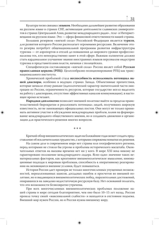 30
по-прежнему сохраняется целый ряд административно-правовых, политико-психоло-
гических, социально-экономических и иных проблем, требующих срочного решения.
     В глобальном мире Россия ведет острую конкурентную борьбу за качествен-
ные трудовые ресурсы со странами Евросоюза, Северной Америки и  даже с  не-
которыми из своих соседей по СНГ. Поэтому она должна научиться привлекать
и удерживать ресурсы различными способами. Одновременно российскую полити-
ку нужно направить на то, чтобы приток иностранцев обогащал страну, а не подры-
вал ее единство. Необходимо повышение уровня межведомственной координации
в сфере регулирования миграционных процессов с участием МИД, ФМС, Миноб-
рнауки, Минрегиона и Минкультуры.
     Миграционная стратегия должна отражать изменение структуры российской
экономики, запрос на развитие инновационных отраслей. Реализация миграцион-
ной стратегии придется на период, когда будет расти внутренняя структурная без-
работица; соответственно, легко предвидеть возможное усиление негативных от-
ношений в обществе к мигрантам.


                      9. «Мягкая сила» России
    Россия обладает существенным потенциалом «мягкой силы», который пока
используется недостаточно. Это один из важнейших резервов российской внешней
политики. Нужна продуманная стратегия наращивания российской «мягкой силы».
Она могла бы включать в себя, в частности, более активное продвижение в сфере
современных средств коммуникации.
    Другим ресурсом внешней политики является расширение экспорта образо-
вательных услуг. Стратегия образовательного экспорта должна включать созда-
ние значительно более качественного продукта (предложения) и активное стиму-
лирование притока студентов (спроса). В  рамках такой стратегии, выработанной
при участии МИД и Минобрнауки, должны быть определены ниши, которые рос-
сийский образовательный экспорт мог бы заполнить в первую очередь, и намечены
пути их расширения. Важно, чтобы российские университеты сохраняли привлека-
тельность для соседних стран, государств, с которыми Россия развивает экономи-
ческую интеграцию и формирует региональные системы безопасности.
    Наряду с  образованием важным потенциальным элементом российской
«мягкой силы» являются наука и техника. Последние годы отмечены целым рядом
масштабных федеральных инициатив, направленных на стимулирование инноваци-
онных, научно-образовательных и инфраструктурных проектов. В то же время воз-
росший приток финансовых средств пока не привел к качественным изменениям
в модернизации российской науки, а также слабо содействовал системной интегра-
ции отечественной науки в глобальные механизмы научного сотрудничества.
    Серьезным элементом «мягкой силы» России остается русская культура. Ее про-
движение предполагает современный коммерческий подход. В то же время необходима
совместная стратегия МИД и Министерства культуры по распространению русской/
российской культуры в мире. Политическим приоритетом являются не только страны
СНГ, но и ключевые партнеры России в мире — страны Европы, Северной Америки,
Китай, Индия, Япония, Турция. Значение русской культуры будет возрастать и в кон-
тексте взаимодействия с российскими диаспорами за рубежом.
 