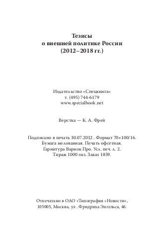 Тезисы
      о внешней политике России
            (2012–2018 гг.)




           Издательство «Спецкнига»
                т. (495) 744-6179
              www.specialbook.net


              Верстка — К. А. Фрей


Подписано в печать 30.07.2012 . Формат 70×100/16.
     Бумага мелованная. Печать офсетная.
      Гарнитура Варнок Про. Усл. печ. л. 2.
          Тираж 1000 экз. Заказ 1859.




   Отпечатано в ОАО «Типография «Новости»,
   105005, Москва, ул . Фридриха Энгельса, 46.
 