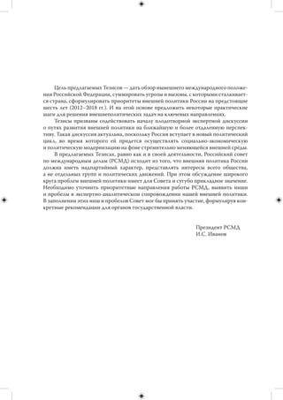 Оглавление

I. ИДЕОЛОГИЯ ДЛЯ «НЕИДЕОЛОГИЗИРОВАННОЙ»
ВНЕШНЕЙ ПОЛИТИКИ РОССИИ . . . . . . . . . . . . . . . . . . . . . . . . . . . . . . . . . . . . .                                       5
    1. Зачем России внешняя политика? . . . . . . . . . . . . . . . . . . . . . . . . . . . . . . . . . . .                             5
    2. Россия в мире. . . . . . . . . . . . . . . . . . . . . . . . . . . . . . . . . . . . . . . . . . . . . . . . . . . . . .         6
    3. Предварительные итоги двадцатилетия: внешняя политика . . . . . . . . . .                                                        6
    4. Текущие угрозы и вызовы в сфере безопасности . . . . . . . . . . . . . . . . . . . . .                                           7
    5. Текущие угрозы и вызовы для развития страны . . . . . . . . . . . . . . . . . . . . . .                                          8
    6. Общие приоритеты следующего цикла . . . . . . . . . . . . . . . . . . . . . . . . . . . . . .                                    9
    7. Принципы и инструменты . . . . . . . . . . . . . . . . . . . . . . . . . . . . . . . . . . . . . . . . . .                       10
II. РЕГИОНАЛЬНЫЕ НАПРАВЛЕНИЯ
ВНЕШНЕЙ ПОЛИТИКИ . . . . . . . . . . . . . . . . . . . . . . . . . . . . . . . . . . . . . . . . . . . . . . .                          12
    1. Интеграционное ядро СНГ . . . . . . . . . . . . . . . . . . . . . . . . . . . . . . . . . . . . . . . . .                        12
    2. Безопасность постсоветского пространства . . . . . . . . . . . . . . . . . . . . . . . . .                                       14
    3. Евроатлантическое пространство безопасности: США и НАТО . . . . . . .                                                            16
    4. Россия и Европейский Союз . . . . . . . . . . . . . . . . . . . . . . . . . . . . . . . . . . . . . . . .                        18
    5. Азия и Тихий океан: экономическая интеграция . . . . . . . . . . . . . . . . . . . . .                                           19
    6. Безопасность и геополитика в АТР . . . . . . . . . . . . . . . . . . . . . . . . . . . . . . . . . .                             20
    7. Центральная и Южная Азия . . . . . . . . . . . . . . . . . . . . . . . . . . . . . . . . . . . . . . . .                         22
    8. Ближний и Средний Восток, Северная Африка . . . . . . . . . . . . . . . . . . . . . .                                            23
    9. Африка . . . . . . . . . . . . . . . . . . . . . . . . . . . . . . . . . . . . . . . . . . . . . . . . . . . . . . . . . . . .   23
    10. Латинская Америка . . . . . . . . . . . . . . . . . . . . . . . . . . . . . . . . . . . . . . . . . . . . . . .                 24
III. ФУНКЦИОНАЛЬНЫЕ (ГЛОБАЛЬНЫЕ) НАПРАВЛЕНИЯ
ВНЕШНЕЙ ПОЛИТИКИ . . . . . . . . . . . . . . . . . . . . . . . . . . . . . . . . . . . . . . . . . . . . . . .                          25
    1. Политическое мироустройство и мировой порядок . . . . . . . . . . . . . . . . . .                                                25
    2. Многосторонние институты . . . . . . . . . . . . . . . . . . . . . . . . . . . . . . . . . . . . . . . .                         26
    3. Экономика и финансы. . . . . . . . . . . . . . . . . . . . . . . . . . . . . . . . . . . . . . . . . . . . . .                   26
    4. Стратегическая стабильность и ядерное нераспространение . . . . . . . . .                                                        27
    5. Энергетическая безопасность . . . . . . . . . . . . . . . . . . . . . . . . . . . . . . . . . . . . . .                          28
    6. Урегулирование конфликтов. . . . . . . . . . . . . . . . . . . . . . . . . . . . . . . . . . . . . . . .                         28
    7. Экология . . . . . . . . . . . . . . . . . . . . . . . . . . . . . . . . . . . . . . . . . . . . . . . . . . . . . . . . . .     29
    8. Миграция и сосуществование культур. . . . . . . . . . . . . . . . . . . . . . . . . . . . . . .                                  29
    9. «Мягкая сила» России . . . . . . . . . . . . . . . . . . . . . . . . . . . . . . . . . . . . . . . . . . . . . .                 30
 