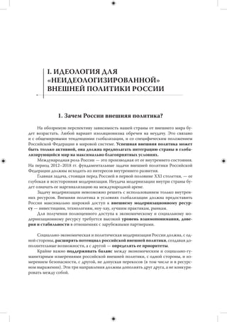 Цель предлагаемых Тезисов — дать обзор нынешнего международного положе-
ния Российской Федерации, суммировать угрозы и вызовы, с которыми сталкивает-
ся страна, сформулировать приоритеты внешней политики России на предстоящие
шесть лет (2012–2018 гг.). И на этой основе предложить некоторые практические
шаги для решения внешнеполитических задач на ключевых направлениях.
     Тезисы призваны содействовать началу плодотворной экспертной дискуссии
о путях развития внешней политики на ближайшую и более отдаленную перспек-
тиву. Такая дискуссия актуальна, поскольку Россия вступает в новый политический
цикл, во время которого ей придется осуществлять социально-экономическую
и политическую модернизацию на фоне стремительно меняющейся внешней среды.
     В предлагаемых Тезисах, равно как и в своей деятельности, Российский совет
по международным делам (РСМД) исходит из того, что внешняя политика России
должна иметь надпартийный характер, представлять интересы всего общества,
а не отдельных групп и политических движений. При этом обсуждение широкого
круга проблем внешней политики имеет для Совета и сугубо прикладное значение.
Необходимо уточнить приоритетные направления работы РСМД, выявить ниши
и пробелы в экспертно-аналитическом сопровождении нашей внешней политики.
В заполнении этих ниш и пробелов Совет мог бы принять участие, формулируя кон-
кретные рекомендации для органов государственной власти.


                                                          Президент РСМД
                                                          И.С. Иванов
 