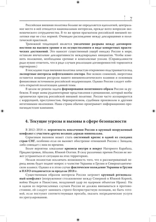 6
                           2. Россия в мире
     Геополитическое положение России уникально, она находится между двумя
крупнейшими центрами современной мировой экономики. На ее территории со-
средоточены значительные природные ресурсы. Страна располагает колоссальным
транзитным потенциалом, способным приносить значительные доходы. Вместе
с тем геополитическое положение России подразумевает высокую ответственность
и требует серьезных усилий при его использовании.
     К российским активам относится качество человеческого капитала. Россия
смогла избежать катастрофического обвала образовательного уровня населения,
сохранить часть научного потенциала, богатые культурные традиции, которые по-
прежнему привлекательны для миллионов людей во всем мире.
     В первое десятилетие XXI века нашей стране удалось оздоровить финансовую
систему, расплатиться по старым долгам и накопить значительные валютные резер-
вы. Складывается новая ресурсная база российской внешней и оборонной по-
литики. При всей ограниченности этой базы она заметно шире той, которой страна
располагала в последнее десятилетие ХХ века.
     Тем не менее в ряде важнейших областей реальное положение России в мире
периферийно. Экономика критически зависит от мировых цен на нефть и  дру-
гое сырье. Научно-технический потенциал сокращается, доля в  производстве
и  торговле высокими технологиями крайне скромна, население убывает. Россия
воспринимается за рубежом как страна, не слишком благоприятная для ведения
бизнеса.
     На протяжении первого десятилетия текущего века многие системные про-
блемы имели тенденцию к обострению. Увеличилась зависимость экономики от
экспорта энергоресурсов, резко обострилась проблема коррупции, практически не
снизился отток квалифицированных кадров за рубеж, продолжалось интенсивное
бегство капитала. Мировой финансово-экономический кризис 2008–2009 гг. не сти-
мулировал структурную перестройку российской экономики, еще больше увеличив
отставание от наиболее передовых стран.



         3. Предварительные итоги двадцатилетия:
                    внешняя политика
     За прошедшие двадцать лет российская внешняя политика не допустила об-
вала позиций страны в мире и отказалась от опасного искушения силой воссоеди-
нить бывшие республики СССР. Она обеспечила приемлемый уровень отношений
с  большинством главных внешних контрагентов на Западе и  на Востоке. Россия
вступила в важнейшие международные организации и структуры. За последнее де-
сятилетие удалось восстановить связи с большинством бывших партнеров и союз-
ников СССР в зоне, традиционно называемой «третьим миром».
     Россия приняла активное участие, а в  ряде случаев выступила инициатором
и движущей силой создания новых международных институтов — СНГ, ОДКБ,
ШОС, БРИКС.
 