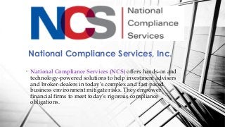 National Compliance Services, Inc.
• National Compliance Services (NCS) offers hands-on and
technology-powered solutions to help investment advisers
and broker-dealers in today’s complex and fast-paced
business environment mitigate risks. They empower
financial firms to meet today’s rigorous compliance
obligations.
 