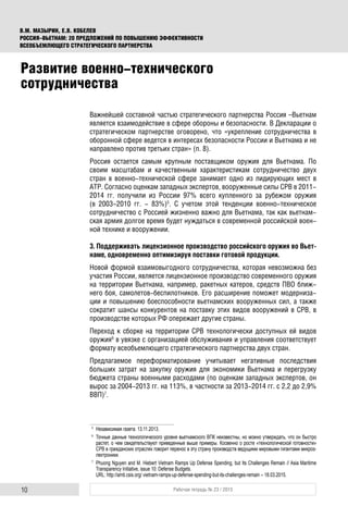 10 Рабочая тетрадь № 23 / 2015
В.М. МАЗЫРИН, Е.В. КОБЕЛЕВ
РОССИЯ–ВЬЕТНАМ: 20 ПРЕДЛОЖЕНИЙ ПО ПОВЫШЕНИЮ ЭФФЕКТИВНОСТИ
ВСЕОБЪЕМЛЮЩЕГО СТРАТЕГИЧЕСКОГО ПАРТНЕРСТВА
Важнейшей составной частью стратегического партнерства Россия –Вьетнам
является взаимодействие в сфере обороны и безопасности. В Декларации о
стратегическом партнерстве оговорено, что «укрепление сотрудничества в
оборонной сфере ведется в интересах безопасности России и Вьетнама и не
направлено против третьих стран» (п. 8).
Россия остается самым крупным поставщиком оружия для Вьетнама. По
своим масштабам и качественным характеристикам сотрудничество двух
стран в военно-технической сфере занимает одно из лидирующих мест в
АТР. Согласно оценкам западных экспертов, вооруженные силы СРВ в 2011-
2014 гг. получили из России 97% всего купленного за рубежом оружия
(в 2003-2010 гг. - 83%)5
. С учетом этой тенденции военно-техническое
сотрудничество с Россией жизненно важно для Вьетнама, так как вьетнам-
ская армия долгое время будет нуждаться в современной российской воен-
ной технике и вооружении.
3. Поддерживать лицензионное производство российского оружия во Вьет-
наме, одновременно оптимизируя поставки готовой продукции.
Новой формой взаимовыгодного сотрудничества, которая невозможна без
участия России, является лицензионное производство современного оружия
на территории Вьетнама, например, ракетных катеров, средств ПВО ближ-
него боя, самолетов-беспилотников. Его расширение поможет модерниза-
ции и повышению боеспособности вьетнамских вооруженных сил, а также
сократит шансы конкурентов на поставку этих видов вооружений в СРВ, в
производстве которых РФ опережает другие страны.
Переход к сборке на территории СРВ технологически доступных ей видов
оружия6
в увязке с организацией обслуживания и управления соответствует
формату всеобъемлющего стратегического партнерства двух стран.
Предлагаемое переформатирование учитывает негативные последствия
больших затрат на закупку оружия для экономики Вьетнама и перегрузку
бюджета страны военными расходами (по оценкам западных экспертов, он
вырос за 2004-2013 гг. на 113%, в частности за 2013-2014 гг. с 2,2 до 2,9%
ВВП)7
.
5
Независимая газета. 13.11.2013.
6
Точные данные технологического уровня вьетнамского ВПК неизвестны, но можно утверждать, что он быстро
растет, о чем свидетельствуют приведенные выше примеры. Косвенно о росте «технологической готовности»
СРВ в гражданских отраслях говорит перенос в эту страну производств ведущими мировыми гигантами микроэ-
лектроники.
7
Phuong Nguyen and M. Hiebert Vietnam Ramps Up Defense Spending, but Its Challenges Remain // Asia Maritime
Transparency Initiative, issue 10: Defense Budgets.
URL: http://amti.csis.org/ vietnam-ramps-up-defense-spending-but-its-challenges-remain – 18.03.2015.
Развитие военно-технического
сотрудничества
 