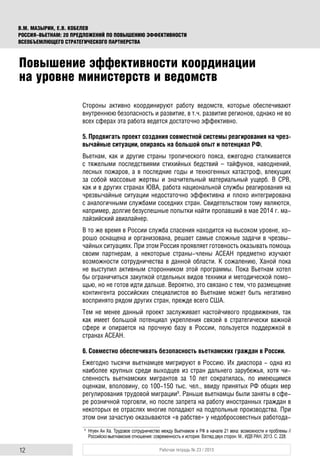 12 Рабочая тетрадь № 23 / 2015
В.М. МАЗЫРИН, Е.В. КОБЕЛЕВ
РОССИЯ–ВЬЕТНАМ: 20 ПРЕДЛОЖЕНИЙ ПО ПОВЫШЕНИЮ ЭФФЕКТИВНОСТИ
ВСЕОБЪЕМЛЮЩЕГО СТРАТЕГИЧЕСКОГО ПАРТНЕРСТВА
Стороны активно координируют работу ведомств, которые обеспечивают
внутреннюю безопасность и развитие, в т.ч. развитие регионов, однако не во
всех сферах эта работа ведется достаточно эффективно.
5. Продвигать проект создания совместной системы реагирования на чрез-
вычайные ситуации, опираясь на большой опыт и потенциал РФ.
Вьетнам, как и другие страны тропического пояса, ежегодно сталкивается
с тяжелыми последствиями стихийных бедствий – тайфунов, наводнений,
лесных пожаров, а в последние годы и техногенных катастроф, влекущих
за собой массовые жертвы и значительный материальный ущерб. В СРВ,
как и в других странах ЮВА, работа национальной службы реагирования на
чрезвычайные ситуации недостаточно эффективна и плохо интегрирована
с аналогичными службами соседних стран. Свидетельством тому являются,
например, долгие безуспешные попытки найти пропавший в мае 2014 г. ма-
лайзийский авиалайнер.
В то же время в России служба спасения находится на высоком уровне, хо-
рошо оснащена и организована, решает самые сложные задачи в чрезвы-
чайных ситуациях. При этом Россия проявляет готовность оказывать помощь
своим партнерам, а некоторые страны-члены АСЕАН предметно изучают
возможности сотрудничества в данной области. К сожалению, Ханой пока
не выступил активным сторонником этой программы. Пока Вьетнам хотел
бы ограничиться закупкой отдельных видов техники и методической помо-
щью, но не готов идти дальше. Вероятно, это связано с тем, что размещение
контингента российских специалистов во Вьетнаме может быть негативно
воспринято рядом других стран, прежде всего США.
Тем не менее данный проект заслуживает настойчивого продвижения, так
как имеет большой потенциал укрепления связей в стратегически важной
сфере и опирается на прочную базу в России, пользуется поддержкой в
странах АСЕАН.
6. Совместно обеспечивать безопасность вьетнамских граждан в России.
Ежегодно тысячи вьетнамцев мигрируют в Россию. Их диаспора - одна из
наиболее крупных среди выходцев из стран дальнего зарубежья, хотя чи-
сленность вьетнамских мигрантов за 10 лет сократилась, по имеющимся
оценкам, вполовину, со 100-150 тыс. чел., ввиду принятых РФ общих мер
регулирования трудовой миграции9
. Раньше вьетнамцы были заняты в сфе-
ре розничной торговли, но после запрета на работу иностранных граждан в
некоторых ее отраслях многие попадают на подпольные производства. При
этом они зачастую оказываются «в рабстве» у недобросовестных работода-
9
Нгуен Ан Ха. Трудовое сотрудничество между Вьетнамом и РФ в начале 21 века: возможности и проблемы //
Российско-вьетнамские отношения: современность и история. Взгляд двух сторон. М., ИДВ РАН, 2013. С. 228.
Повышение эффективности координации
на уровне министерств и ведомств
 