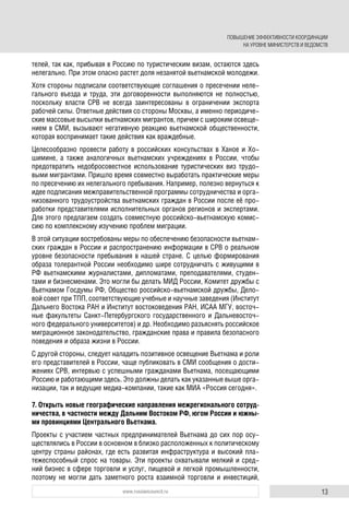 13www.russiancouncil.ru
телей, так как, прибывая в Россию по туристическим визам, остаются здесь
нелегально. При этом опасно растет доля незанятой вьетнамской молодежи.
Хотя стороны подписали соответствующие соглашения о пресечении неле-
гального въезда и труда, эти договоренности выполняются не полностью,
поскольку власти СРВ не всегда заинтересованы в ограничении экспорта
рабочей силы. Ответные действия со стороны Москвы, а именно периодиче-
ские массовые высылки вьетнамских мигрантов, причем с широким освеще-
нием в СМИ, вызывают негативную реакцию вьетнамской общественности,
которая воспринимает такие действия как враждебные.
Целесообразно провести работу в российских консульствах в Ханое и Хо-
шимине, а также аналогичных вьетнамских учреждениях в России, чтобы
предотвратить недобросовестное использование туристических виз трудо-
выми мигрантами. Пришло время совместно выработать практические меры
по пресечению их нелегального пребывания. Например, полезно вернуться к
идее подписания межправительственной программы сотрудничества и орга-
низованного трудоустройства вьетнамских граждан в России после её про-
работки представителями исполнительных органов регионов и экспертами.
Для этого предлагаем создать совместную российско-вьетнамскую комис-
сию по комплексному изучению проблем миграции.
В этой ситуации востребованы меры по обеспечению безопасности вьетнам-
ских граждан в России и распространению информации в СРВ о реальном
уровне безопасности пребывания в нашей стране. С целью формирования
образа толерантной России необходимо шире сотрудничать с живущими в
РФ вьетнамскими журналистами, дипломатами, преподавателями, студен-
тами и бизнесменами. Это могли бы делать МИД России, Комитет дружбы с
Вьетнамом Госдумы РФ, Общество российско-вьетнамской дружбы, Дело-
вой совет при ТПП, соответствующие учебные и научные заведения (Институт
Дальнего Востока РАН и Институт востоковедения РАН, ИСАА МГУ, восточ-
ные факультеты Санкт-Петербургского государственного и Дальневосточ-
ного федерального университетов) и др. Необходимо разъяснять российское
миграционное законодательство, гражданские права и правила безопасного
поведения и образа жизни в России.
С другой стороны, следует наладить позитивное освещение Вьетнама и роли
его представителей в России, чаще публиковать в СМИ сообщения о дости-
жениях СРВ, интервью с успешными гражданами Вьетнама, посещающими
Россию и работающими здесь. Это должны делать как указанные выше орга-
низации, так и ведущие медиа-компании, такие как МИА «Россия сегодня».
7. Открыть новые географические направления межрегионального сотруд-
ничества, в частности между Дальним Востоком РФ, югом России и южны-
ми провинциями Центрального Вьетнама.
Проекты с участием частных предпринимателей Вьетнама до сих пор осу-
ществлялись в России в основном в близко расположенных к политическому
центру страны районах, где есть развитая инфраструктура и высокий пла-
тежеспособный спрос на товары. Эти проекты охватывали мелкий и сред-
ний бизнес в сфере торговли и услуг, пищевой и легкой промышленности,
поэтому не могли дать заметного роста взаимной торговли и инвестиций,
ПОВЫШЕНИЕ ЭФФЕКТИВНОСТИ КООРДИНАЦИИ
НА УРОВНЕ МИНИСТЕРСТВ И ВЕДОМСТВ
 