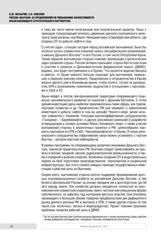 14 Рабочая тетрадь № 23 / 2015
В.М. МАЗЫРИН, Е.В. КОБЕЛЕВ
РОССИЯ–ВЬЕТНАМ: 20 ПРЕДЛОЖЕНИЙ ПО ПОВЫШЕНИЮ ЭФФЕКТИВНОСТИ
ВСЕОБЪЕМЛЮЩЕГО СТРАТЕГИЧЕСКОГО ПАРТНЕРСТВА
к тому же часто имели нелегальный или полулегальный характер. Лишь с
приходом госкорпораций началось движение крупного вьетнамского капи-
тала в такие регионы, как Ямало-Ненецкий округ и Оренбургская область, где
созданы СП по добыче нефти и газа.
С учетом задач, стоящих сегодня перед российской экономикой, было бы
полезно начать совместное освоение новых географических направлений,
а именно Дальнего Востока10
и юга России, в том числе Республики Крым.
Таким образом вьетнамская сторона поможет реализации стратегических
задач развития страны. Россия активно призывает страны Восточной Азии
к участию в проектах в Дальневосточном федеральном округе (ДВФО),
видимо, оно будет востребовано и в Крыму. Что касается ведения бизнеса
и работы, то Крым намного больше подходит для вьетнамцев, привык-
ших к жаркому южному климату. Предложение о сотрудничестве в Крыму
можно сделать уже в ближайшее время, чтобы понять, готово ли руковод-
ство СРВ к возможному появлению трудностей в отношениях с партнера-
ми в США и ЕС.
Крым войдет в состав причерноморской территории опережающего соци-
ально-экономического развития по аналогии с Дальним Востоком. С точки
зрения инвестиций здесь наиболее привлекательны такие сферы, как туризм,
портовое хозяйство и др. Правительство РФ уже объявило о привлечении
инвесторов в добычу нефти и газа на шельфе Черного моря, ранее нача-
тую совместно с Украиной. Учитывая высокоэффективное сотрудничество
«Газпрома», «Зарубежнефти» и других российских компаний в разработке
углеводородов в схожих условиях Южно-Китайского моря, а также участие
вьетнамской стороны в аналогичных проектах в РФ, целесообразно при-
влечь партнеров из СРВ в ОАО «Черноморнефтегаз» в Крыму. В плане реги-
онального сотрудничества побратимские связи можно установить с портом
Вунгтау – центром местной нефтедобычи.
В рамках программы по опережающему развитию экономики Дальнего Вос-
тока, принятой правительством РФ, Вьетнам следует ориентировать на про-
екты в легкой, пищевой, лесной, радиоэлектронной промышленности, а так-
же в аграрной и рыбной отраслях. Возможно создание СП и индустриальных
парков на базе подготовки производственной, транспортной и социальной
инфраструктуры. Без этого сложно ожидать прихода государственных инве-
стиций и рабочей силы из Вьетнама.
Скорее всего, вьетнамская сторона охотно поддержит формирование круп-
ных агропромышленных хозяйств на российском Дальнем Востоке, и тем
более в Центральной России, на основе передачи им в долгосрочную (до 50
лет) аренду земли. Эти хозяйства должны находиться полностью во вьет-
намском или совместном управлении, иметь частную или смешанную форму
собственности, но работать под контролем местных властей. Они способны
производить в большом объеме товарное продовольствие для дефицитного
рынка данного региона РФ и экспорта в СРВ, а также другие страны (в том
числе сои, молочных, лесных и морепродуктов). Проект поможет решению
проблемы нехватки рабочей силы в ДВФО.
10
До сих пор двусторонние связи, включая культурно-образовательную и торгово-экономическую сферу, наиболее
активно развивались во Владивостоке - ближайшей к Вьетнаму географической точке России.
 
