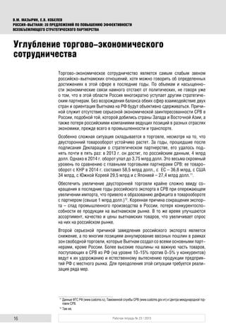 16 Рабочая тетрадь № 23 / 2015
В.М. МАЗЫРИН, Е.В. КОБЕЛЕВ
РОССИЯ–ВЬЕТНАМ: 20 ПРЕДЛОЖЕНИЙ ПО ПОВЫШЕНИЮ ЭФФЕКТИВНОСТИ
ВСЕОБЪЕМЛЮЩЕГО СТРАТЕГИЧЕСКОГО ПАРТНЕРСТВА
Торгово-экономическое сотрудничество является самым слабым звеном
российско-вьетнамских отношений, хотя можно говорить об определенных
достижениях в этой сфере в последние годы. По объемам и насыщенно-
сти экономические связи намного отстают от политических, не говоря уже
о том, что в этой области Россия многократно уступает другим стратегиче-
ским партнерам. Без возрождения баланса обеих сфер взаимодействие двух
стран и ориентация Вьетнама на РФ будут объективно сдерживаться. Причи-
ной служит отсутствие серьезной экономической заинтересованности СРВ в
России, подобной той, которой добились страны Запада и Восточной Азии, а
также потеря российскими компаниями ведущих позиций в разных отраслях
экономики, прежде всего в промышленности и транспорте.
Особенно сложная ситуация складывается в торговле, несмотря на то, что
двусторонний товарооборот устойчиво растет. За годы, прошедшие после
подписания Декларации о стратегическом партнерстве, его удалось под-
нять почти в пять раз: в 2013 г. он достиг, по российским данным, 4 млрд
долл. Однако в 2014 г. оборот упал до 3,75 млрд долл. Это весьма скромный
уровень по сравнению с главными торговыми партнерами СРВ: ее товаро-
оборот с КНР в 2014 г. составил 58,5 млрд долл., с ЕС – 36,8 млрд, с США
34 млрд, с Южной Кореей 29,5 млрд и с Японией – 27,4 млрд долл.11
.
Обеспечить увеличение двусторонней торговли крайне сложно ввиду со-
кращения в последние годы российского экспорта в СРВ при опережающем
увеличении импорта, что привело к образованию дефицита в товарообороте
с партнером (свыше 1 млрд долл.)12
. Коренная причина сокращения экспор-
та – спад промышленного производства в России, потеря конкурентоспо-
собности ее продукции на вьетнамском рынке. В то же время улучшаются
ассортимент, качество и цены вьетнамских товаров, что увеличивает спрос
на них на российском рынке.
Второй серьезной причиной замедления российского экспорта является
снижение, а по многим позициям аннулирование ввозных пошлин в рамках
зон свободной торговли, которые Вьетнам создал со всеми основными парт-
нерами, кроме России. Более высокие пошлины на важную часть товаров,
поступающих в СРВ из РФ (на уровне 10-15% против 0-5% у конкурентов)
ведут к их удорожанию и естественному вытеснению продукции предприя-
тий РФ с местного рынка. Для преодоления этой ситуации требуется реали-
зация ряда мер.
11
Данные ФТС РФ (www.customs.ru), Таможенной службы СРВ (www.customs.gov.vn) и Центра международной тор-
говли СРВ.
12
Там же.
Углубление торгово-экономического
сотрудничества
 