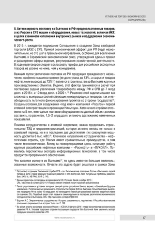 17www.russiancouncil.ru
8. Активизировать поставку из Вьетнама в РФ продовольственных товаров,
а из России в СРВ машин и оборудования, новых технологий, включая ИКТ,
в целях взаимного наполнения внутренних рынков и поддержания экономи-
ческого роста.
В 2015 г. ожидается подписание Соглашения о создании Зоны свободной
торговли ЕАЭС с СРВ. Прямой экономический эффект для РФ будет незна-
чительным, но это шаг в правильном направлении, особенно для вовлечения
Вьетнама в Евразийский экономический союз, утверждения единых правил
и расширения сферы ведения, регулирования хозяйственной деятельности.
В ходе переговоров следует согласовать тарифы для российских экспортных
товаров на уровне не ниже, чем у конкурентов.
Важным путем увеличения поставок из РФ продукции гражданского назна-
чения, особенно машиностроения (ее доля упала до 13%, а сырья и товаров
нефтехимии выросла до 73%13
) является строительство во Вьетнаме крупных
производственных объектов. Видимо, этот фактор принимался в расчет при
постановке задачи увеличения товарооборота между РФ и СРВ до 7 млрд
долл. в 2015 г. и 10 млрд долл. в 2020 г.14
. Решению этой задачи мешают как
сложность выигрыша соответствующих международных тендеров, так и не-
обходимость льготного финансирования проектов со стороны государства15
.
Созданы условия для сооружения «под ключ» компанией «Росатом» первой
атомной электростанции в провинции Ниньтхуан. Хотя начало стройки отло-
жено на 5 лет, ежегодные поставки оборудования на данный объект должны
составить, по расчетам, 1,5-2 млрд долл. и помочь достижению намеченных
показателей.
Помимо сотрудничества в атомной энергетике, важно продолжать строи-
тельство ТЭЦ и гидроэлектростанций, которое активно велось не только в
советский период, но и в последние два десятилетия (их совокупная мощ-
ность достигла 6 тыс. мВт)16
. Ключевое направление сотрудничества – неф-
тегазовая отрасль, где Россия имеет сравнительные преимущества, в том
числе технологические. Вслед за госкорпорациями здесь начинают работу
крупные российские нефтяные компании – «Роснефть» и «ЛУКОЙЛ». По-
явились перспективы экспорта информационных технологий, в том числе
продуктов программного обеспечения.
Что касается импорта из Вьетнама17
, то здесь имеются большие неисполь-
зованные возможности. Отчасти эта задача будет решаться в рамках Зоны
13
Рассчитано по данным Таможенной службы СРВ – см. Экономические отношения России и Вьетнама в первой
половине 2010-х годов: ведущие тенденции развития // Юго-Восточная Азия. Актуальные проблемы развития.
Вып. XXIV. М., ИВ РАН, 2014. С. 145.
14
Данные ориентиры согласованы во время визита В.В. Путина в Ханой в ноябре 2013 г.
URL: http://www.er.ru/news/2013/11/11/rossiya-vetnam-vmeste-k-novym-rubezham-sotrudnichestva
15
Такое кредитование в условиях западных санкций против российских банков, видимо, в ближайшем будущем
невозможно. Росатом получил возможность строительства первой АЭС во Вьетнаме только благодаря выделе-
нию госкредита РФ на сумму 10 млрд долл. по нестандартно низкой для российской практики кредитной ставке
(по оценкам, 2%). Подобный кредит стал первым и самым крупным за последнее десятилетие экономического
сотрудничества с Вьетнамом. URL: http://www.iarex.ru/news/27846.html
16
Воронин А.С. Энергетическое сотрудничество: История, современность, перспективы // Российско-вьетнамские
отношения: современность и история. Указ. соч. С. 166.
17
Во время встречи министров экономики Россия – АСЕАН 28 августа 2014 г. глава Министерства экономического
развития РФ А. Улюкаев предложил странам Ассоциации государств Юго-Восточной Азии увеличить экспорт
продукции сельского хозяйства в РФ.
УГЛУБЛЕНИЕ ТОРГОВО-ЭКОНОМИЧЕСКОГО
СОТРУДНИЧЕСТВА
 