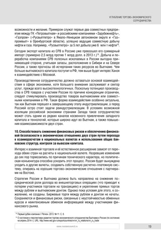 19www.russiancouncil.ru
возможности и желание. Примером служат первые два совместных предпри-
ятия между ГК «Петровьетнам» и российскими компаниями «Зарубежнефть»,
«Газпром» («Русвьетпетро» в Ямало-Ненецком автономном округе и «Газ-
промвьет» в Оренбургской области), успешно ведущие совместную добычу
нефти и газа. Например, «Русвьетпетро» за 5 лет добыла уже 6 млн т нефти18
.
Сегодня экспорт капитала из СРВ в Россию уже превзошел его суммарный
импорт (примерно 2,5 млрд против 1 млрд долл. в 2013 г.)19
. Добыча и пе-
реработка компаниями СРВ полезных ископаемых в России выгодна при-
нимающей стороне, учитывая запасы, расположение в Сибири и на Севере
России, а также прогнозы об исчерпании таких ресурсов во Вьетнаме. Чем
больше вьетнамского капитала поступит в РФ, тем выше будет интерес Ханоя
к взаимодействию с Москвой.
Производственное сотрудничество должно оставаться основой взаимодей-
ствия в сфере экономики, хотя большего внимания заслуживает и сектор
услуг, прежде всего высокотехнологичных. Поскольку потенциал производ-
ства в СРВ товаров с участием России по причине конкуренции ограничен,
следует стимулировать производство товаров вьетнамскими или совмест-
ными компаниями в РФ. Такая форма взаимодействия особенно актуальна,
так как Вьетнам перешел к завершающему этапу индустриализации, а перед
Россией остро стоят задачи реиндустриализации. В условиях возможной
изоляции российской экономики странами Запада такое сотрудничество
может стать одним из редких каналов косвенного привлечения западного
капитала и технологий, которые широко идут во Вьетнам, а также повыше-
ния взаимозависимости двух стран.
10. Способствовать снижению финансовых рисков и обеспечению финансо-
вой безопасности в экономических отношениях двух стран путем перехода
к взаиморасчетам в национальных валютах и использования общих бан-
ковских структур, контроля за вывозом капитала.
Интерес к взаимной торговле и её естественное расширение зависят от пере-
хода обеих стран на расчеты в национальной валюте. Назревшие изменения
до сих пор тормозились по причинам технического характера, но политиче-
ская конъюнктура способна ускорить этот процесс. Россия будет вынуждена
уходить в другие валюты, создавать собственную расчетно-платежную сис-
тему, опираясь на хорошие торгово-экономические отношения с партнера-
ми на Востоке.
Стратегия России и Вьетнама должна быть направлена на снижение по-
среднической роли доллара во внешнеторговых операциях (что приводит к
потерям участников торговли на транзакциях) и укрепление прямых торгов
между рублем и вьетнамским донгом. Однако пока условия для этого, к со-
жалению, не созданы. Биржевые торги между рублем и донгом не начаты.
Сохраняются и финансовые риски, связанные с неустойчивостью обменных
курсов и неинтенсивным обменом информацией между участниками фи-
нансового рынка.
18
Первый рубеж компании // Регион. 2013. № 11. С. 6.
19
О состоянии и перспективах развития торгово-экономического сотрудничества Вьетнама и России (по состоянию
на апрель 2014 г.). URL: http://www.ved.gov.ru/exportcountries/vn/vn_ru_relations/vn_ru_trade
УГЛУБЛЕНИЕ ТОРГОВО-ЭКОНОМИЧЕСКОГО
СОТРУДНИЧЕСТВА
 