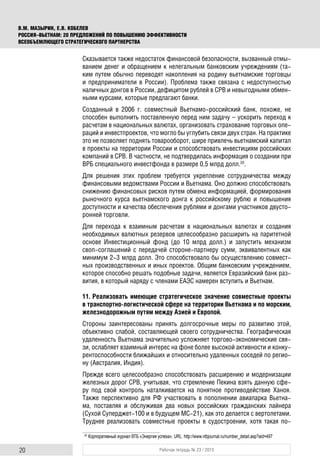 20 Рабочая тетрадь № 23 / 2015
В.М. МАЗЫРИН, Е.В. КОБЕЛЕВ
РОССИЯ–ВЬЕТНАМ: 20 ПРЕДЛОЖЕНИЙ ПО ПОВЫШЕНИЮ ЭФФЕКТИВНОСТИ
ВСЕОБЪЕМЛЮЩЕГО СТРАТЕГИЧЕСКОГО ПАРТНЕРСТВА
Сказывается также недостаток финансовой безопасности, вызванный отмы-
ванием денег и обращением к нелегальным банковским учреждениям (та-
ким путем обычно переводят накопления на родину вьетнамские торговцы
и предприниматели в России). Проблема также связана с недоступностью
наличных донгов в России, дефицитом рублей в СРВ и невыгодными обмен-
ными курсами, которые предлагают банки.
Созданный в 2006 г. совместный Вьетнамо-российский банк, похоже, не
способен выполнить поставленную перед ним задачу – ускорить переход к
расчетам в национальных валютах, организовать страхование торговых опе-
раций и инвестпроектов, что могло бы углубить связи двух стран. На практике
это не позволяет поднять товарооборот, шире привлечь вьетнамский капитал
в проекты на территории России и способствовать инвестициям российских
компаний в СРВ. В частности, не подтвердилась информация о создании при
ВРБ специального инвестфонда в размере 0,5 млрд долл.20
.
Для решения этих проблем требуется укрепление сотрудничества между
финансовыми ведомствами России и Вьетнама. Оно должно способствовать
снижению финансовых рисков путем обмена информацией, формирования
рыночного курса вьетнамского донга к российскому рублю и повышения
доступности и качества обеспечения рублями и донгами участников двусто-
ронней торговли.
Для перехода к взаимным расчетам в национальных валютах и создания
необходимых валютных резервов целесообразно расширить на паритетной
основе Инвестиционный фонд (до 10 млрд долл.) и запустить механизм
своп-соглашений с передачей стороне-партнеру сумм, эквивалентных как
минимум 2-3 млрд долл. Это способствовало бы осуществлению совмест-
ных производственных и иных проектов. Общим банковским учреждением,
которое способно решать подобные задачи, является Евразийский банк раз-
вития, в который наряду с членами ЕАЭС намерен вступить и Вьетнам.
11. Реализовать имеющие стратегическое значение совместные проекты
в транспортно-логистической сфере на территории Вьетнама и по морским,
железнодорожным путям между Азией и Европой.
Стороны заинтересованы принять долгосрочные меры по развитию этой,
объективно слабой, составляющей своего сотрудничества. Географическая
удаленность Вьетнама значительно усложняет торгово-экономические свя-
зи, ослабляет взаимный интерес на фоне более высокой активности и конку-
рентоспособности ближайших и относительно удаленных соседей по регио-
ну (Австралия, Индия).
Прежде всего целесообразно способствовать расширению и модернизации
железных дорог СРВ, учитывая, что стремление Пекина взять данную сфе-
ру под свой контроль наталкивается на понятное противодействие Ханоя.
Также перспективно для РФ участвовать в пополнении авиапарка Вьетна-
ма, поставляя и обслуживая два новых российских гражданских лайнера
(Сухой Суперджет-100 и в будущем МС-21), как это делается с вертолетами.
Труднее реализовать совместные проекты в судостроении, хотя такая по-
20
Корпоративный журнал ВТБ «Энергия успеха». URL: http://www.vtbjournal.ru/number_detail.asp?aid=497
 